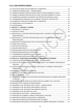 N.T.E. E.060 CONCRETO ARMADO
9
10.10 EFECTOS DE ESBELTEZ EN ELEMENTOS A COMPRESIÓN................................................................. 79
10.11 MOMENTOS MAGNIFICADOS — GENERALIDADES............................................................................... 79
10.12 MOMENTOS MAGNIFICADOS EN ESTRUCTURAS SIN DESPLAZAMIENTO LATERAL........................ 81
10.13 MOMENTOS MAGNIFICADOS EN ESTRUCTURAS CON DESPLAZAMIENTO LATERAL...................... 82
10.14 ELEMENTOS CARGADOS AXIALMENTE QUE SOPORTAN SISTEMAS DE LOSAS.............................. 83
10.15 TRANSMISIÓN DE CARGAS DE LAS COLUMNAS A TRAVÉS DE LOSAS DE PISO.............................. 83
10.16 ELEMENTOS COMPUESTOS SOMETIDOS A COMPRESIÓN................................................................. 83
10.17 RESISTENCIA AL APLASTAMIENTO ........................................................................................................ 85
10.18 FLEXIÓN BIAXIAL........................................................................................................................................ 85
11. CAPÍTULO 11. CORTANTE Y TORSIÓN....................................................................................................... 87
11.1 RESISTENCIA AL CORTANTE..................................................................................................................... 87
11.2 CONCRETO LIVIANO................................................................................................................................... 88
11.3 RESISTENCIA AL CORTANTE PROPORCIONADA POR EL CONCRETO EN ELEMENTOS NO
PREESFORZADOS ..................................................................................................................................... 88
11.4 RESISTENCIA AL CORTANTE PROPORCIONADA POR EL CONCRETO EN ELEMENTOS
PREESFORZADOS ..................................................................................................................................... 89
11.5 RESISTENCIA PROPORCIONADA POR EL REFUERZO DE CORTANTE................................................. 91
11.6 DISEÑO PARA TORSIÓN............................................................................................................................. 93
11.7 CORTANTE POR FRICCIÓN........................................................................................................................ 99
11.8 VIGAS DE GRAN PERALTE....................................................................................................................... 101
11.9 DISPOSICIONES ESPECIALES PARA BRAQUETES ............................................................................... 102
11.10 DISPOSICIONES ESPECIALES PARA MUROS ...................................................................................... 103
11.11 TRANSMISIÓN DE MOMENTOS A LAS COLUMNAS ............................................................................. 104
11.12 DISPOSICIONES ESPECIALES PARA LOSAS Y ZAPATAS................................................................... 104
12. CAPÍTULO 12. LONGITUDES DE DESARROLLO Y EMPALMES DEL REFUERZO ................................ 109
12.1 LONGITUD DE DESARROLLO DEL REFUERZO — GENERALIDADES .................................................. 109
12.2 LONGITUD DE DESARROLLO DE BARRAS CORRUGADAS Y DE ALAMBRES CORRUGADOS A
TRACCIÓN................................................................................................................................................. 109
12.3 LONGITUD DE DESARROLLO DE BARRAS CORRUGADAS Y ALAMBRES CORRUGADOS A
COMPRESIÓN........................................................................................................................................... 111
12.4 DESARROLLO DE PAQUETES DE BARRAS ............................................................................................ 112
12.5 DESARROLLO DE GANCHOS ESTÁNDAR EN TRACCIÓN..................................................................... 112
12.6 ANCLAJE MECÁNICO ................................................................................................................................ 113
12.7 LONGITUD DE DESARROLLO DE REFUERZO ELECTROSOLDADO DE ALAMBRE CORRUGADO
A TRACCIÓN ............................................................................................................................................. 114
12.8 DESARROLLO DE REFUERZO ELECTROSOLDADO DE ALAMBRE LISO A TRACCIÓN...................... 114
12.9 DESARROLLO DE TORONES DE PREESFORZADO............................................................................... 114
12.10 DESARROLLO DEL REFUERZO PARA FLEXIÓN — GENERALIDADES............................................... 115
12.11 DESARROLLO DEL REFUERZO PARA MOMENTO POSITIVO ............................................................. 115
12.12 DESARROLLO DEL REFUERZO PARA MOMENTO NEGATIVO............................................................ 116
12.13 DESARROLLO DEL REFUERZO DEL ALMA........................................................................................... 116
12.14 EMPALMES DEL REFUERZO — GENERALIDADES .............................................................................. 117
12.15 EMPALMES DE ALAMBRES Y BARRAS CORRUGADAS A TRACCIÓN................................................ 117
12.16 EMPALMES DE BARRAS CORRUGADAS A COMPRESIÓN.................................................................. 118
12.17 REQUISITOS ESPECIALES DE EMPALMES PARA COLUMNAS .......................................................... 119
12.18 EMPALMES DE REFUERZO ELECTROSOLDADO DE ALAMBRE CORRUGADO A TRACCIÓN ......... 119
 