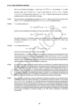 N.T.E. E.060 CONCRETO ARMADO
90
pero no es necesario considerar Vc menor que 0,17 w
f c b d
 . Sin embargo, Vc no debe
tomarse mayor que 0,42 w
f c b d
 ni que el valor dado en 11.4.4 u 11.4.5. Además
/
Vu dp Mu no se debe tomar mayor que 1,0. Mu y Vu deben determinarse en la sección
analizada para la misma combinación de cargas.
11.4.3 Para los cálculos más detallados permitidos en 11.4.2, Vc debe tomarse como el menor valor
entre Vci y Vcw calculados de acuerdo con 11.4.3.1 y 11.4.3.2 respectivamente.
11.4.3.1 Vci se debe calcular con:
max
0,05
cre
w
Vi M
Vci f c b dp Vd
M

   (11-10)
donde no hay necesidad de considerar dp menor que 0,80h y Mcre se calcula con:
 
0,5
cre
I
M f c fpe fd
Yt

  
 
 
 
(11-11)
los valores de Mmax y Vi se deben calcular con la combinación de carga que causa el máximo
momento amplificado en la sección. No hay necesidad de tomar Vci menor que
0,14 w
f c b d
 .
11.4.3.2 Vcw se debe calcular con:
 
0,29 0,3 w
Vcw f c fpc b dp Vp

   (11-12)
donde no hay necesidad de tomar dp menor de 0,80h.
Alternativamente, Vcw puede considerarse como la fuerza cortante que corresponde a la carga
muerta más la carga viva que produce un esfuerzo principal de tracción de 0,33 f c
 en el eje
centroidal del elemento o en la intersección del ala con el alma cuando el eje centroidal se
ubique en el ala. En elementos compuestos, el esfuerzo principal de tracción se debe calcular
utilizando la sección transversal que resiste la carga viva.
11.4.4 En un elemento pretensado en el cual la sección a una distancia h/2 medida a partir de la cara
del apoyo esté más cercana del extremo del elemento que la longitud de transferencia del
acero de preesforzado, debe tenerse en cuenta la reducción del preesforzado cuando se
calcule Vcw. Este valor de Vcw también debe considerarse como el límite máximo para la
ecuación (11-9). Debe suponerse que la fuerza de preesforzado varía linealmente desde cero
en el extremo del acero de preesforzado hasta un máximo a una distancia del extremo del
acero de preesforzado igual a la longitud de transferencia, que se supone de 50 veces el
diámetro en torones (strand) y de 100 veces el diámetro en alambres individuales.
11.4.5 En un elemento pretensado, donde la adherencia de algunos tendones no se extienda hasta
el extremo del elemento, debe considerarse un preesfuerzo reducido al calcular Vc de acuerdo
con 11.4.2 ú 11.4.3. El valor de Vcw calculado usando el preesforzado reducido también debe
tomarse como el límite máximo para la ecuación (11-9). La fuerza de preesforzado debida a
los tendones en los que la adherencia no se extienda hasta el extremo del elemento, puede
suponerse que varía linealmente desde cero en el punto en que comienza la adherencia, hasta
un máximo a una distancia desde este punto igual a la longitud de transferencia, suponiéndola
de 50 veces el diámetro en torones (strand) y de 100 veces el diámetro en alambres
individuales.
 