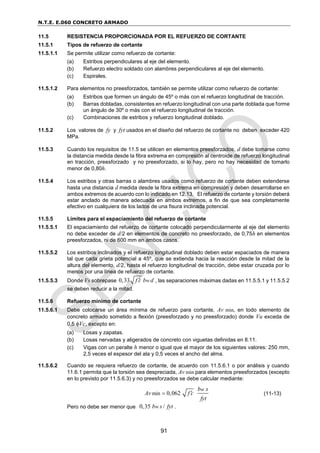 N.T.E. E.060 CONCRETO ARMADO
91
11.5 RESISTENCIA PROPORCIONADA POR EL REFUERZO DE CORTANTE
11.5.1 Tipos de refuerzo de cortante
11.5.1.1 Se permite utilizar como refuerzo de cortante:
(a) Estribos perpendiculares al eje del elemento.
(b) Refuerzo electro soldado con alambres perpendiculares al eje del elemento.
(c) Espirales.
11.5.1.2 Para elementos no preesforzados, también se permite utilizar como refuerzo de cortante:
(a) Estribos que formen un ángulo de 45º o más con el refuerzo longitudinal de tracción.
(b) Barras dobladas, consistentes en refuerzo longitudinal con una parte doblada que forme
un ángulo de 30º o más con el refuerzo longitudinal de tracción.
(c) Combinaciones de estribos y refuerzo longitudinal doblado.
11.5.2 Los valores de fy y fyt usados en el diseño del refuerzo de cortante no deben exceder 420
MPa.
11.5.3 Cuando los requisitos de 11.5 se utilicen en elementos preesforzados, d debe tomarse como
la distancia medida desde la fibra extrema en compresión al centroide de refuerzo longitudinal
en tracción, preesforzado y no preesforzado, si lo hay, pero no hay necesidad de tomarlo
menor de 0,80h.
11.5.4 Los estribos y otras barras o alambres usados como refuerzo de cortante deben extenderse
hasta una distancia d medida desde la fibra extrema en compresión y deben desarrollarse en
ambos extremos de acuerdo con lo indicado en 12.13. El refuerzo de cortante y torsión deberá
estar anclado de manera adecuada en ambos extremos, a fin de que sea completamente
efectivo en cualquiera de los lados de una fisura inclinada potencial.
11.5.5 Límites para el espaciamiento del refuerzo de cortante
11.5.5.1 El espaciamiento del refuerzo de cortante colocado perpendicularmente al eje del elemento
no debe exceder de d/2 en elementos de concreto no preesforzado, de 0,75h en elementos
preesforzados, ni de 600 mm en ambos casos.
11.5.5.2 Los estribos inclinados y el refuerzo longitudinal doblado deben estar espaciados de manera
tal que cada grieta potencial a 45º, que se extienda hacia la reacción desde la mitad de la
altura del elemento, d/2, hasta el refuerzo longitudinal de tracción, debe estar cruzada por lo
menos por una línea de refuerzo de cortante.
11.5.5.3 Donde Vs sobrepase 0,33 w
f c b d
 , las separaciones máximas dadas en 11.5.5.1 y 11.5.5.2
se deben reducir a la mitad.
11.5.6 Refuerzo mínimo de cortante
11.5.6.1 Debe colocarse un área mínima de refuerzo para cortante, Av min, en todo elemento de
concreto armado sometido a flexión (preesforzado y no preesforzado) donde Vu exceda de
0,5 Vc, excepto en:
(a) Losas y zapatas.
(b) Losas nervadas y aligerados de concreto con viguetas definidas en 8.11.
(c) Vigas con un peralte h menor o igual que el mayor de los siguientes valores: 250 mm,
2,5 veces el espesor del ala y 0,5 veces el ancho del alma.
11.5.6.2 Cuando se requiera refuerzo de cortante, de acuerdo con 11.5.6.1 o por análisis y cuando
11.6.1 permita que la torsión sea despreciada, Av min para elementos preesforzados (excepto
en lo previsto por 11.5.6.3) y no preesforzados se debe calcular mediante:
min 0,062
w
b s
Av f c
fyt

 (11-13)
Pero no debe ser menor que 0,35 /
w
b s fyt .
 