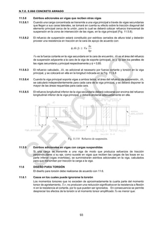 N.T.E. E.060 CONCRETO ARMADO
93
11.5.8 Estribos adicionales en vigas que reciben otras vigas
11.5.8.1 Cuando una carga concentrada se transmite a una viga principal a través de vigas secundarias
que llegan a sus caras laterales, se tomará en cuenta su efecto sobre la tracción diagonal del
elemento principal cerca de la unión, para lo cual se deberá colocar refuerzo transversal de
suspensión en la zona de intersección de las vigas, en la viga principal (Fig. 11.5.8).
11.5.8.2 El refuerzo de suspensión estará constituido por estribos cerrados de altura total y deberán
proveer una resistencia en tracción en la cara de apoyo de acuerdo con:
hs
Ah fy Vu
hp
 
Vu es la fuerza cortante en la viga secundaria en la cara de encuentro, Ah es el área del refuerzo
de suspensión adyacente a la cara de la viga de soporte (principal), hs y hp son los peraltes de
las vigas secundaria y principal respectivamente y  = 0,85.
11.5.8.3 El refuerzo calculado, Ah, es adicional al necesario por fuerza cortante y torsión en la viga
principal, y se colocará en ella en la longitud indicada en la Fig. 11.5.8
11.5.8.4 Cuando la viga principal soporta vigas a ambos lados, el área del refuerzo de suspensión, Ah,
se calculará independientemente para cada cara de la viga principal, y se deberá disponer la
mayor de las áreas requeridas para cada cara.
11.5.8.5 El refuerzo longitudinal inferior de la viga secundaria deberá colocarse por encima del refuerzo
longitudinal inferior de la viga principal, y deberá anclarse adecuadamente en ella.
11.5.9 Estribos adicionales en vigas con cargas suspendidas
Si una carga se transmite a una viga de modo que produzca esfuerzos de tracción
perpendiculares a su eje, como sucede en vigas que reciben las cargas de las losas en su
parte inferior (vigas invertidas), se suministrarán estribos adicionales en la viga, calculados
para que transmitan por tracción la carga a la viga.
11.6 DISEÑO PARA TORSIÓN
El diseño para torsión debe realizarse de acuerdo con 11.6.
11.6.1 Casos en los cuales puede ignorarse la torsión
Los momentos torsores que no exceden de aproximadamente la cuarta parte del momento
torsor de agrietamiento, Tcr, no producen una reducción significativa en la resistencia a flexión
ni en la resistencia al cortante, por lo que pueden ser ignorados. En consecuencia se permite
despreciar los efectos de la torsión si el momento torsor amplificado Tu es menor que:
Fig. 11.5.8 Refuerzo de suspensión.
 