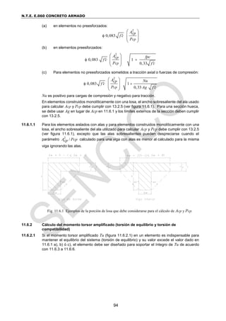N.T.E. E.060 CONCRETO ARMADO
94
(a) en elementos no preesforzados:
2
0,083
cp
Acp
f c
P


 
 
 
 
(b) en elementos preesforzados:
2
0,083 1
0,33
cp
cp
A fpc
f c
P f c

 

 
 
 
 
(c) Para elementos no preesforzados sometidos a tracción axial o fuerzas de compresión:
2
0,083 1
0,33
cp
A Nu
cp
f c
P Ag f c

 

 
 
 
 
Nu es positivo para cargas de compresión y negativo para tracción.
En elementos construidos monolíticamente con una losa, el ancho sobresaliente del ala usado
para calcular Acp y Pcp debe cumplir con 13.2.5 (ver figura 11.6.1). Para una sección hueca,
se debe usar Ag en lugar de Acp en 11.6.1 y los límites externos de la sección deben cumplir
con 13.2.5.
11.6.1.1 Para los elementos aislados con alas y para elementos construidos monolíticamente con una
losa, el ancho sobresaliente del ala utilizado para calcular Acp y Pcp debe cumplir con 13.2.5
(ver figura 11.6.1), excepto que las alas sobresalientes pueden despreciarse cuando el
parámetro
2
/
A Pcp
cp calculado para una viga con alas es menor al calculado para la misma
viga ignorando las alas.
11.6.2 Cálculo del momento torsor amplificado (torsión de equilibrio y torsión de
compatibilidad)
11.6.2.1 Si el momento torsor amplificado Tu (figura 11.6.2.1) en un elemento es indispensable para
mantener el equilibrio del sistema (torsión de equilibrio) y su valor excede el valor dado en
11.6.1 a), b) ó c), el elemento debe ser diseñado para soportar el íntegro de Tu de acuerdo
con 11.6.3 a 11.6.6.
Fig. 11.6.1 Ejemplos de la porción de losa que debe considerarse para el cálculo de Acp y Pcp.
 