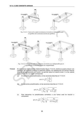 N.T.E. E.060 CONCRETO ARMADO
95
11.6.2.2 En estructuras estáticamente indeterminadas (figura 11.6.2.2), donde se puede producir una
reducción del momento torsor en el elemento debido a la redistribución de fuerzas internas
después del agrietamiento por torsión, se permite reducir el máximo torsor Tu a los valores
dados en (a), (b) o (c) según corresponda:
(a) En elementos no preesforzados, en las secciones descritas en 11.6.2.4:
2
0,33
cp
cp
A
fc
P


 
 
 
 
(b) En elementos preesforzados, en las secciones descritas en 11.6.2.5:
(c) Para elementos no preesforzados sometidos a una fuerza axial de tracción o
compresión:
Fig. 11.6.2.2 Casos en los cuales la resistencia a la torsión no es indispensable para el
equilibrio de la estructura (torsión de compatibilidad).
Fig. 11.6.2.1 Casos en los cuales la resistencia a la torsión es indispensable para
el equilibrio de la estructura (torsión de equilibrio).
2
0,33 1
0,33
cp
cp
A fpc
fc
P fc

 

 
 
 
 
2
0,33 1
0,33
cp
cp
A Nu
fc
P Ag fc

 

 
 
 
 
 