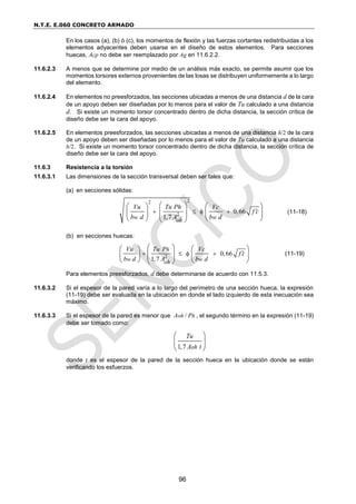 N.T.E. E.060 CONCRETO ARMADO
96
En los casos (a), (b) ó (c), los momentos de flexión y las fuerzas cortantes redistribuidas a los
elementos adyacentes deben usarse en el diseño de estos elementos. Para secciones
huecas, Acp no debe ser reemplazado por Ag en 11.6.2.2.
11.6.2.3 A menos que se determine por medio de un análisis más exacto, se permite asumir que los
momentos torsores externos provenientes de las losas se distribuyen uniformemente a lo largo
del elemento.
11.6.2.4 En elementos no preesforzados, las secciones ubicadas a menos de una distancia d de la cara
de un apoyo deben ser diseñadas por lo menos para el valor de Tu calculado a una distancia
d. Si existe un momento torsor concentrado dentro de dicha distancia, la sección crítica de
diseño debe ser la cara del apoyo.
11.6.2.5 En elementos preesforzados, las secciones ubicadas a menos de una distancia h/2 de la cara
de un apoyo deben ser diseñadas por lo menos para el valor de Tu calculado a una distancia
h/2. Si existe un momento torsor concentrado dentro de dicha distancia, la sección crítica de
diseño debe ser la cara del apoyo.
11.6.3 Resistencia a la torsión
11.6.3.1 Las dimensiones de la sección transversal deben ser tales que:
(a) en secciones sólidas:
2
2
2 0,66
1,7
w w
oh
Vu Tu Ph Vc
f c
b d A b d

   
 
   
 
   
 
   
 
(11-18)
(b) en secciones huecas:
2 0,66
1,7
h
w w
oh
Vu Tu P Vc
f c
b d A b d

   
   
 
   
   
   
 
(11-19)
Para elementos preesforzados, d debe determinarse de acuerdo con 11.5.3.
11.6.3.2 Si el espesor de la pared varía a lo largo del perímetro de una sección hueca, la expresión
(11-19) debe ser evaluada en la ubicación en donde el lado izquierdo de esta inecuación sea
máximo.
11.6.3.3 Si el espesor de la pared es menor que /
oh h
A P , el segundo término en la expresión (11-19)
debe ser tomado como:
1,7 oh
Tu
A t
 
 
 
donde t es el espesor de la pared de la sección hueca en la ubicación donde se están
verificando los esfuerzos.
 