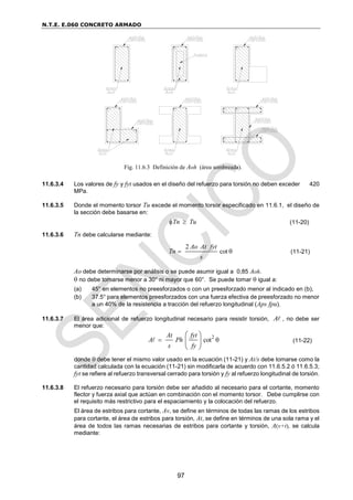 N.T.E. E.060 CONCRETO ARMADO
97
11.6.3.4 Los valores de fy y fyt usados en el diseño del refuerzo para torsión no deben exceder 420
MPa.
11.6.3.5 Donde el momento torsor Tu excede el momento torsor especificado en 11.6.1, el diseño de
la sección debe basarse en:
Tn Tu
  (11-20)
11.6.3.6 Tn debe calcularse mediante:
2
cot
Ao At fyt
Tn
s
  (11-21)
Ao debe determinarse por análisis o se puede asumir igual a 0,85 Aoh.
 no debe tomarse menor a 30° ni mayor que 60°. Se puede tomar  igual a:
(a) 45° en elementos no preesforzados o con un preesforzado menor al indicado en (b),
(b) 37.5° para elementos preesforzados con una fuerza efectiva de preesforzado no menor
a un 40% de la resistencia a tracción del refuerzo longitudinal (Aps fpu).
11.6.3.7 El área adicional de refuerzo longitudinal necesario para resistir torsión, A , no debe ser
menor que:
2
cot
At fyt
A Ph
s fy
 
 
 
 
(11-22)
donde  debe tener el mismo valor usado en la ecuación (11-21) y At/s debe tomarse como la
cantidad calculada con la ecuación (11-21) sin modificarla de acuerdo con 11.6.5.2 ó 11.6.5.3;
fyt se refiere al refuerzo transversal cerrado para torsión y fy al refuerzo longitudinal de torsión.
11.6.3.8 El refuerzo necesario para torsión debe ser añadido al necesario para el cortante, momento
flector y fuerza axial que actúan en combinación con el momento torsor. Debe cumplirse con
el requisito más restrictivo para el espaciamiento y la colocación del refuerzo.
El área de estribos para cortante, Av, se define en términos de todas las ramas de los estribos
para cortante, el área de estribos para torsión, At, se define en términos de una sola rama y el
área de todos las ramas necesarias de estribos para cortante y torsión, A(v+t), se calcula
mediante:
Fig. 11.6.3 Definición de Aoh (área sombreada).
 