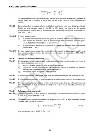 N.T.E. E.060 CONCRETO ARMADO
98
( )
total 2
v t
A Av At
s s s

 
   
   
   
En los estribos con más de dos ramas para cortante, sólo las ramas adyacentes a los lados de
la viga deben ser incluidas en la suma, dado que las ramas interiores no son efectivas para
torsión.
11.6.3.9 Se permite reducir el área de refuerzo longitudinal para torsión en la zona de compresión por
flexión en una cantidad igual a  
/ 0,9
Mu d fy , donde Mu ocurre en la sección
simultáneamente con Tu, pero el refuerzo provisto no debe ser menor que el requerido por
11.6.5.3 u 11.6.6.2.
11.6.3.10 En vigas preesforzadas:
(a) el total del refuerzo longitudinal, incluyendo el acero de preesforzado, debe resistir en
cada sección Mu más una fuerza de tracción longitudinal concéntrica adicional igual a
A fy , basada en el valor de Tu en esa sección, y
(b) el espaciamiento del refuerzo longitudinal incluyendo los tendones debe satisfacer los
requisitos de 11.6.6.2.
11.6.3.11 En vigas preesforzadas, se permite reducir el área de refuerzo longitudinal para torsión, en el
lado en compresión por flexión del elemento, por debajo de la requerida en 11.6.3.10 de
acuerdo con 11.6.3.9.
11.6.4 Detalles del refuerzo para torsión
11.6.4.1 El refuerzo para torsión debe consistir en barras longitudinales o tendones y en uno o más de
los siguientes tipos de refuerzo:
(a) estribos cerrados perpendiculares al eje del elemento, o
(b) un conjunto cerrado compuesto por refuerzo electro soldado de alambre, con alambres
transversales perpendiculares al eje del elemento, o
(c) refuerzo en espiral en vigas no preesforzadas.
11.6.4.2 El refuerzo transversal para torsión debe estar anclado mediante ganchos estándar de 135°.
11.6.4.3 El refuerzo longitudinal para torsión debe estar adecuadamente anclado en ambos extremos.
11.6.4.4 En secciones huecas sometidas a torsión, la distancia desde el eje del refuerzo transversal
para torsión hasta la cara interior de la pared de la sección hueca no debe ser menor que
0,5 /
oh
A Ph .
11.6.5 Refuerzo mínimo para torsión
11.6.5.1 Debe proporcionarse un área mínima de refuerzo para torsión en toda zona donde Tu supere
el valor de la torsión dado en 11.6.1.
11.6.5.2 Donde se requiera refuerzo para torsión de acuerdo con 11.6.5.1, el área mínima de estribos
cerrados debe calcularse mediante:
 
2 0,062
w
b s
Av At f c
fyt

  (11-23)
pero no debe ser menor de  
0,35 /
w
b s fyt .
 