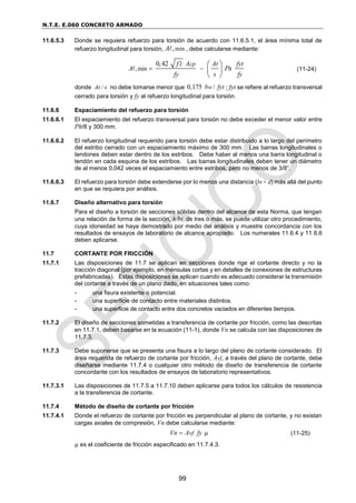 N.T.E. E.060 CONCRETO ARMADO
99
11.6.5.3 Donde se requiera refuerzo para torsión de acuerdo con 11.6.5.1, el área mínima total de
refuerzo longitudinal para torsión, min
,
A , debe calcularse mediante:
min
0,42
,
cp
h
f c A At fyt
A P
fy s fy

 
 
 
 
(11-24)
donde /
At s no debe tomarse menor que 0,175 /
w
b fyt ; fyt se refiere al refuerzo transversal
cerrado para torsión y fy al refuerzo longitudinal para torsión.
11.6.6 Espaciamiento del refuerzo para torsión
11.6.6.1 El espaciamiento del refuerzo transversal para torsión no debe exceder el menor valor entre
Ph/8 y 300 mm.
11.6.6.2 El refuerzo longitudinal requerido para torsión debe estar distribuido a lo largo del perímetro
del estribo cerrado con un espaciamiento máximo de 300 mm. Las barras longitudinales o
tendones deben estar dentro de los estribos. Debe haber al menos una barra longitudinal o
tendón en cada esquina de los estribos. Las barras longitudinales deben tener un diámetro
de al menos 0,042 veces el espaciamiento entre estribos, pero no menos de 3/8”.
11.6.6.3 El refuerzo para torsión debe extenderse por lo menos una distancia (bt + d) más allá del punto
en que se requiera por análisis.
11.6.7 Diseño alternativo para torsión
Para el diseño a torsión de secciones sólidas dentro del alcance de esta Norma, que tengan
una relación de forma de la sección, h/bt, de tres o más, se puede utilizar otro procedimiento,
cuya idoneidad se haya demostrado por medio del análisis y muestre concordancia con los
resultados de ensayos de laboratorio de alcance apropiado. Los numerales 11.6.4 y 11.6.6
deben aplicarse.
11.7 CORTANTE POR FRICCIÓN
11.7.1 Las disposiciones de 11.7 se aplican en secciones donde rige el cortante directo y no la
tracción diagonal (por ejemplo, en ménsulas cortas y en detalles de conexiones de estructuras
prefabricadas). Estas disposiciones se aplican cuando es adecuado considerar la transmisión
del cortante a través de un plano dado, en situaciones tales como:
- una fisura existente o potencial.
- una superficie de contacto entre materiales distintos.
- una superficie de contacto entre dos concretos vaciados en diferentes tiempos.
11.7.2 El diseño de secciones sometidas a transferencia de cortante por fricción, como las descritas
en 11.7.1, deben basarse en la ecuación (11-1), donde Vn se calcula con las disposiciones de
11.7.3.
11.7.3 Debe suponerse que se presenta una fisura a lo largo del plano de cortante considerado. El
área requerida de refuerzo de cortante por fricción, Avf, a través del plano de cortante, debe
diseñarse mediante 11.7.4 o cualquier otro método de diseño de transferencia de cortante
concordante con los resultados de ensayos de laboratorio representativos.
11.7.3.1 Las disposiciones de 11.7.5 a 11.7.10 deben aplicarse para todos los cálculos de resistencia
a la transferencia de cortante.
11.7.4 Método de diseño de cortante por fricción
11.7.4.1 Donde el refuerzo de cortante por fricción es perpendicular al plano de cortante, y no existan
cargas axiales de compresión, Vn debe calcularse mediante:
vf
Vn A fy
  (11-25)
µ es el coeficiente de fricción especificado en 11.7.4.3.
 