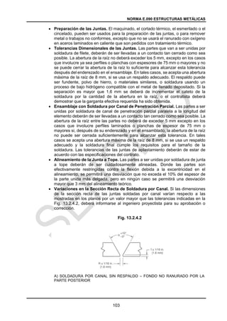 NORMA E.090 ESTRUCTURAS METÁLICAS
103
 Preparación de las Juntas. El maquinado, el cortado térmico, el esmerilado o el
cincelado, pueden ser usados para la preparación de las juntas, o para remover
metal o trabajos no conformes, excepto que no se usará el ranurado con oxígeno
en aceros laminados en caliente que son pedidos con tratamiento térmico.
 Tolerancias Dimensionales de las Juntas. Las partes que van a ser unidas por
soldadura de filete, deberán de ser llevadas a un contacto tan cerrado como sea
posible. La abertura de la raíz no deberá exceder los 5 mm, excepto en los casos
que involucre ya sea perfiles o planchas con espesores de 75 mm o mayores y no
se puede cerrar la abertura de la raíz lo suficiente para alcanzar esta tolerancia
después del enderezado en el ensamblaje. En tales casos, se acepta una abertura
máxima de la raíz de 8 mm, si se usa un respaldo adecuado. El respaldo puede
ser fundente, polvo de hierro, o materiales similares, o soldadura usando un
proceso de bajo hidrógeno compatible con el metal de llenado depositado. Si la
separación es mayor que 1,6 mm se deberá de incrementar el cateto de la
soldadura por la cantidad de la abertura en la raíz, o el contratista deberá
demostrar que la garganta efectiva requerida ha sido obtenida.
 Ensamblaje con Soldadura por Canal de Penetración Parcial. Las partes a ser
unidas por soldadura de canal de penetración parcial paralela a la longitud del
elemento deberán de ser llevadas a un contacto tan cerrado como sea posible. La
abertura de la raíz entre las partes no deberá de exceder 5 mm excepto en los
casos que involucre perfiles laminados o planchas de espesor de 75 mm o
mayores si, después de su enderezado y en el ensamblado, la abertura de la raíz
no puede ser cerrada suficientemente para alcanzar esta tolerancia. En tales
casos se acepta una abertura máxima de la raíz de 8 mm, si se usa un respaldo
adecuado y la soldadura final cumple los requisitos para el tamaño de la
soldadura. Las tolerancias de las juntas de aplastamiento deberán de estar de
acuerdo con las especificaciones del contrato.
 Alineamiento de la Junta a Tope. Las partes a ser unidas por soldadura de junta
a tope deberán de ser cuidadosamente alineadas. Donde las partes son
efectivamente restringidas contra la flexión debida a la excentricidad en el
alineamiento, se permitirá una desviación que no exceda el 10% del espesor de
la parte unida más delgada, pero en ningún caso se permitirá una desviación
mayor que 3 mm del alineamiento teórico.
 Variaciones en la Sección Recta de Soldadura por Canal. Si las dimensiones
de la sección recta de las juntas soldadas por canal varían respecto a las
mostradas en los planos por un valor mayor que las tolerancias indicadas en la
Fig. 13.2.4.2, deberá informarse al ingeniero proyectista para su aprobación o
corrección.
Fig. 13.2.4.2
A) SOLDADURA POR CANAL SIN RESPALDO – FONDO NO RANURADO POR LA
PARTE POSTERIOR
 
