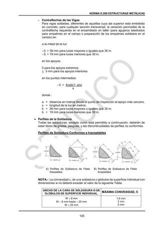 NORMA E.090 ESTRUCTURAS METÁLICAS
105
- Contraflechas de las Vigas
Para vigas soldadas, diferentes de aquellas cuya ala superior esta embebida
en concreto, para cualquier sección transversal, la variación permisible de la
contraflecha requerida en el ensamblado en taller (para agujeros taladrados
para empalmes en el campo o preparación de los empalmes soldados en el
campo) es:
a la mitad de la luz:
- 0, + 38 mm para luces mayores o iguales que 30 m.
- 0, + 19 mm para luces menores que 30 m.
en los apoyos:
0 para los apoyos extremos:
+ 3 mm para los apoyos interiores
en los puntos intermedios:
- 0, + 4(a)b(1- a/s)
s
donde :
a = distancia en metros desde el punto de inspección al apoyo más cercano.
s = longitud de la luz en metros.
b = 38 mm para luces mayores o iguales que 30 m.
b = 19 mm para luces menores que 30 m.
 Perfiles de la Soldadura
Todas las soldaduras, excepto como está permitido a continuación, deberán de
estar libres de grietas, pliegues, y las discontinuidades de perfiles no conformes.
Perfiles de Soldadura Conformes e Inaceptables
NOTA.- La convexidad c, de una soldadura o glóbulos de superficie individual con
dimensiones w no deberá exceder el valor de la siguiente Tabla.
ANCHO DE LA CARA DE SOLDADURA O DE
GLÓBULOS DE SUPERFICIE INDIVIDUAL,
MÁXIMA CONVEXIDAD, C
W  8 mm
W  8 mm hasta  25 mm
W  25 mm
1,6 mm
3 mm
5 mm
A) Perfiles de Soldadura de Filete
Deseables
B) Perfiles de Soldadura de Filete
Aceptables
 