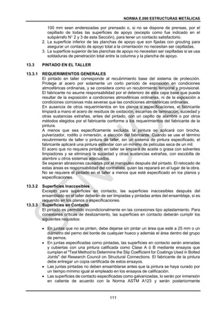NORMA E.090 ESTRUCTURAS METÁLICAS
111
100 mm sean enderezadas por prensado o, si no se dispone de prensas, por el
cepillado de todas las superficies de apoyo (excepto como fue indicado en el
subpárrafo N° 2 y 3 de esta Sección), para tener un contacto satisfactorio.
2. La superficie inferior de las planchas de apoyo que son fijadas con grouting para
asegurar un contacto de apoyo total a la cimentación no necesitan ser cepilladas.
3. La superficie superior de las planchas de apoyo no necesitan ser cepilladas si se usa
soldaduras de penetración total entre la columna y la plancha de apoyo.
13.3 PINTADO EN EL TALLER
13.3.1 REQUERIMIENTOS GENERALES
El pintado en taller corresponde al recubrimiento base del sistema de protección.
Protege al acero por solamente un corto período de exposición en condiciones
atmosféricas ordinarias, y se considera como un recubrimiento temporal y provisional.
El fabricante no asume responsabilidad por el deterioro de esta capa base que pueda
resultar de la exposición a condiciones atmosféricas ordinarias, ni de la exposición a
condiciones corrosivas más severas que las condiciones atmosféricas ordinarias.
En ausencia de otros requerimientos en los planos o especificaciones, el fabricante
limpiará a mano el acero de residuos de oxidación, escamas de laminación, suciedad y
otras sustancias extrañas, antes del pintado, con un cepillo de alambre o por otros
métodos elegidos por el fabricante conforme a los requerimientos del fabricante de la
pintura.
A menos que sea específicamente excluida, la pintura se aplicará con brocha,
pulverizador, rodillo o inmersión, a elección del fabricante. Cuando se use el término
recubrimiento de taller o pintura de taller, sin un sistema de pintura especificado, el
fabricante aplicará una pintura estándar con un mínimo de películas seca de un mil.
El acero que no requiera pintado en taller se limpiará de aceite o grasa con solventes
limpiadores y se eliminará la suciedad y otras sustancias extrañas, con escobilla de
alambre u otros sistemas adecuados.
Se esperan abrasiones causadas por el manipuleo después del pintado. El retocado de
estas áreas es responsabilidad del contratista, quien las reparará en el lugar de la obra.
No se requiere el pintado en el taller a menos que esté especificado en los planos y
especificaciones.
13.3.2 Superficies Inaccesibles
Excepto para superficies en contacto, las superficies inaccesibles después del
ensamblado en el taller deberán de ser limpiadas y pintadas antes del ensamblaje, si es
requerido en los planos o especificaciones.
13.3.3 Superficies en Contacto
El pintado es permitido incondicionalmente en las conexiones tipo aplastamiento. Para
conexiones críticas de deslizamiento, las superficies en contacto deberán cumplir los
siguientes requisitos:
 En juntas que no se pinten, debe dejarse sin pintar un área que esté a 25 mm o un
diámetro del perno del borde de cualquier hueco y además el área dentro del grupo
de pernos.
 En juntas especificadas como pintadas, las superficies en contacto serán arenadas
y cubiertas con una pintura calificada como Clase A ó B mediante ensayos que
cumplan el "Test Method to Determine the Slip Coefficient for Coatings Used in Bolted
Joints" del Research Council on Structural Connections. El fabricante de la pintura
debe entregar un copia certificada de estos ensayos.
 Las juntas pintadas no deben ensamblarse antes que la pintura se haya curado por
un tiempo mínimo igual al empleado en los ensayos de calificación.
 Las superficies de contacto especificadas como galvanizadas, lo serán por inmersión
en caliente de acuerdo con la Norma ASTM A123 y serán posteriormente
 