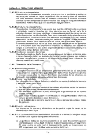 NORMA E.090 ESTRUCTURAS METÁLICAS
114
13.4.7.2 Estructuras autosoportantes
Una estructura autosoportante es aquella que proporciona la estabilidad y resistencia
requerida para soportar las cargas de gravedad y las de viento y sismo sin interactuar
con otros elementos estructurales. El montador suministrará e instalará solamente
aquellos soportes temporales que son necesarios para asegurar cualquier elemento de
la estructura metálica hasta que sean estables sin apoyos externos.
13.4.7.3 Estructuras no autosoportantes
Una estructura no autosoportante es aquella que, cuando está totalmente ensamblada
y conectada, requiere interactuar con otros elementos que no forman parte de la
estructura de acero, para tener estabilidad y resistencia para resistir las cargas para las
cuales la estructura ha sido diseñada. Tales estructuras serán designadas claramente
como estructuras no autosoportantes. Los elementos mayores que no forman parte de
la estructura de acero, tales como diafragmas metálicos, muros de corte de albañilería
y/o concreto armado, serán identificados en los planos y especificaciones técnicas.
Cuando los elementos que no son de acero estructural interactúan con los elementos
de la estructura de acero para proporcionar estabilidad y/o resistencia para soportar las
cargas, el contratista de la obra civil es responsable de la adecuación estructural y de la
instalación a tiempo de tales elementos.
13.4.7.4 Condiciones especiales de montaje
Cuando el concepto de diseño de una estructura depende del uso de andamios, gatas
o cargas, las cuales deben ser ajustadas conforme el montaje progresa para instalar o
mantener contraflechas o presfuerzo, tal requerimiento deberá estar indicado en los
planos y especificaciones técnicas.
13.4.8 Tolerancias de la Estructura
13.4.8.1 Dimensiones generales
Se aceptan variaciones en las dimensiones generales terminadas de las estructuras.
Tales variaciones se considerarán que están dentro de los límites de una buena práctica
de montaje cuando ellas no exceden los efectos acumulados de las tolerancias de
laminación, tolerancias de fabricación y tolerancias de montaje.
13.4.8.2 Puntos y ejes de trabajo
Las tolerancias de montaje se definen con relación a los puntos de trabajo del elemento
y a ejes de trabajo como sigue:
a. Para elementos distintos a elementos horizontales, el punto de trabajo del elemento
es el eje centroidal en cada extremo del elemento.
b. Para elementos horizontales, el punto de trabajo es el eje centroidal del ala superior
en cada extremo.
c. Estos puntos de trabajo pueden ser substituidos por otros por facilidad de referencia,
siempre que estén basados en estas definiciones.
d. El eje de trabajo de un elemento es una línea recta que conecta los puntos de trabajo
del elemento.
13.4.8.3 Posición y alineamiento
Las tolerancias de posición y alineamiento de los puntos y ejes de trabajo de los
elementos son como sigue:
13.4.8.3.1Las columnas individuales se consideran aplomadas si la desviación del eje de trabajo
no excede 1:500, sujeta a las siguientes limitaciones:
a) Los puntos de trabajo de columnas adyacentes a las cajas de ascensores pueden
estar desplazados no más de 25 mm del eje de columnas establecido, en los primeros
20 pisos; encima de este nivel el desplazamiento puede ser incrementado en
0,75 mm por cada piso individual hasta un máximo de 50 mm.
 