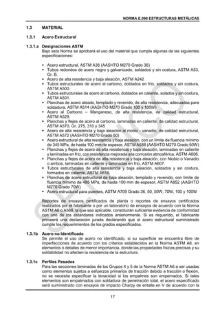 NORMA E.090 ESTRUCTURAS METÁLICAS
17
1.3 MATERIAL
1.3.1 Acero Estructural
1.3.1.a Designaciones ASTM
Bajo esta Norma se aprobará el uso del material que cumpla algunas de las siguientes
especificaciones:
 Acero estructural, ASTM A36 (AASHTO M270 Grado 36)
 Tubos redondos de acero negro y galvanizado, soldados y sin costura, ASTM A53,
Gr. B.
 Acero de alta resistencia y baja aleación, ASTM A242
 Tubos estructurales de acero al carbono, doblados en frío, soldados y sin costura,
ASTM A500.
 Tubos estructurales de acero al carbono, doblados en caliente, solados y sin costura,
ASTM A501.
 Planchas de acero aleado, templado y revenido, de alta resistencia, adecuadas para
soldadura, ASTM A514 (AASHTO M270 Grado 100 y 100W)
 Acero al Carbono – Manganeso, de alta resistencia, de calidad estructural,
ASTM A529.
 Planchas y flejes de acero al carbono, laminadas en caliente, de calidad estructural,
ASTM A570, Gr. 275, 310 y 345
 Acero de alta resistencia y baja aleación al niobio - vanadio, de calidad estructural,
ASTM A572 (AASHTO M270 Grado 50)
 Acero estructural de alta resistencia y baja aleación, con un límite de fluencia mínimo
de 345 MPa, de hasta 100 mm de espesor, ASTM A588 (AASHTO M270 Grado 50W)
 Planchas y flejes de acero de alta resistencia y baja aleación, laminadas en caliente
y laminadas en frío, con resistencia mejorada a la corrosión atmosférica, ASTM A606.
 Planchas y flejes de acero de alta resistencia y baja aleación, con Niobio o Vanadio
o ambos, laminadas en caliente y laminadas en frío, ASTM A607.
 Tubos estructurales de alta resistencia y baja aleación, soldados y sin costura,
formados en caliente, ASTM A618.
 Planchas de acero estructural de baja aleación, templado y revenido, con límite de
fluencia mínimo de 485 MPa, de hasta 100 mm de espesor, ASTM A852 (AASHTO
M270 Grado 70W)
 Acero estructural para puentes, ASTM A709 Grado 36, 50, 50W, 70W, 100 y 100W
Reportes de ensayos certificados de planta o reportes de ensayos certificados
realizados por el fabricante o por un laboratorio de ensayos de acuerdo con la Norma
ASTM A6 o A568, la que sea aplicable, constituirán suficiente evidencia de conformidad
con uno de los estándares indicados anteriormente. Si es requerido, el fabricante
proveerá una declaración jurada declarando que el acero estructural suministrado
cumple los requerimientos de los grados especificados.
1.3.1b Acero no Identificado
Se permite el uso de acero no identificado, si su superficie se encuentra libre de
imperfecciones de acuerdo con los criterios establecidos en la Norma ASTM A6, en
elementos o detalles de menor importancia, donde las propiedades físicas precisas y su
soldabilidad no afecten la resistencia de la estructura.
1.3.1c Perfiles Pesados
Para las secciones laminadas de los Grupos 4 y 5 de la Norma ASTM A6 a ser usadas
como elementos sujetos a esfuerzos primarios de tracción debido a tracción o flexión,
no se necesita especificar la tenacidad si los empalmes son empernados. Si tales
elementos son empalmados con soldadura de penetración total, el acero especificado
será suministrado con ensayos de impacto Charpy de entalle en V de acuerdo con la
 