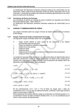 NORMA E.090 ESTRUCTURAS METÁLICAS
20
La Certificación del fabricante constituirá suficiente evidencia de conformidad con los
estándares. Deben seleccionarse electrodos (metal de aporte) adecuados para el uso
propuesto. La tenacidad en entalles del metal de la soldadura generalmente no es crítica
para la construcción de edificios.
1.3.5 Conectores de Pernos de Cortante
Los conectores de pernos de cortante de acero cumplirán los requisitos de la Norma
Structural Welding Code - Steel, AWS D1.1.
La certificación del fabricante constituirá suficiente evidencia de conformidad con la
Norma.
1.4 CARGAS Y COMBINACIONES DE CARGA
Las cargas nominales serán las cargas mínimas de diseño establecidas en la Norma
E.020 Cargas.
1.4.1 Cargas, Factores de Carga y Combinación de Cargas
Las siguientes cargas nominales deben ser consideradas:
D : Carga muerta debida al peso propio de los elementos y los efectos
permanentes sobre la estructura.
L : Carga viva debida al mobiliario y ocupantes.
Lr : Carga viva en las azoteas.
W : Carga de viento.
S : Carga de nieve.
E : Carga de sismo de acuerdo a la Norma E.030 Diseño Sismorresistente.
R : Carga por lluvia o granizo.
La resistencia requerida de la estructura y sus elementos debe ser determinada para la
adecuada combinación crítica de cargas factorizadas. El efecto crítico puede ocurrir
cuando una o más cargas no estén actuando. Para la aplicación del método LRFD, las
siguientes combinaciones deben ser investigadas:
(1.4 -1)
(1.4 -2)
(1.4 -3)
(1.4 -4)
(1.4 -5)
(1.4 -6)
En las combinaciones 1.4-3, 1.4-4 y 1.4-5 el factor de cargas para L debe ser
considerado como 1,0 en el caso de estacionamientos, auditorios y todo lugar donde la
carga viva sea mayor a 4800 Pa.
Para la aplicación del método ASD las cargas se combinarán con factores iguales a 1,0,
la solicitación sísmica se debe considerar dividida entre 1,4 y no se considerará que el
viento y sismo actúan simultáneamente.
D
4
,
1
 
R
ó
S
ó
L
L
D r
5
,
0
6
,
1
2
,
1 

   
W
ó
L
R
ó
S
ó
L
D r 8
,
0
5
,
0
6
,
1
2
,
1 

 
R
ó
S
ó
L
L
W
D r
5
,
0
5
,
0
3
,
1
2
,
1 


S
L
E
D 2
,
0
5
,
0
0
,
1
2
,
1 


 
E
ó
W
D 0
,
1
3
,
1
9
,
0 
 