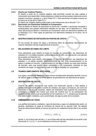 NORMA E.090 ESTRUCTURAS METÁLICAS
27
2.5.2 Diseño por Análisis Plástico
El diseño a partir de un análisis plástico está permitido cuando las alas sujetas a
compresión que desarrollan rótulas plásticas y todas las almas poseen relaciones ancho
espesor menores o iguales a p de la Tabla 2.5.1. Para secciones circulares huecas ver
la nota d en el pie de la Tabla 2.5.1.
El diseño por análisis plástico está sujeto a las limitaciones de la Sección 1.5.1.
2.5.3 Secciones con Elementos Esbeltos en Compresión.
Para el diseño en flexión de secciones en forma de I, canales y secciones circulares o
rectangulares que posean elementos esbeltos en las alas, ver el Apéndice 6.1. Para
otras secciones en flexión o miembros en compresión axial con elementos esbeltos ver
el Apéndice 2.5.3. Para vigas de planchas con elementos esbeltos en el alma, ver el
Capítulo 7.
2.6 RESTRICCIONES DE ROTACIÓN EN PUNTOS DE APOYO
En los puntos de apoyo de vigas y armaduras debe de proveerse restricciones de
rotación alrededor del eje longitudinal de la sección.
2.7 RELACIONES DE ESBELTEZ LÍMITE
Para elementos cuyo diseño se basa en fuerzas de compresión, las relaciones de
esbeltez (Kl/r) no deben exceder, preferentemente, de 200. Los valores de K se calculan
de acuerdo a la Sección 3.2.
Para elementos cuyo diseño está basado en fuerzas de tracción, las relaciones de
esbeltez l/r no deben exceder, preferentemente, de 300. Esta recomendación no se
aplica a varillas en tracción. Los elementos en los que el diseño se hace para fuerzas
de tracción, pero que pueden estar sometidos a una compresión reducida en otra
condición de carga, no necesitan cumplir el límite de esbeltez en compresión.
2.8 TRAMOS SIMPLEMENTE APOYADOS
Las vigas y armaduras diseñadas como tramos simplemente apoyados tendrán una luz
de cálculo igual a la distancia entre centros de gravedad de sus elementos de apoyo.
2.9 RESTRICCIÓN DE APOYO
Cuando se diseña asumiendo que existe una restricción parcial o total debido a
continuidad, semicontinuidad o acción de voladizo, las vigas y armaduras, así como los
elementos a los que se conectan, deben ser diseñados para soportar los momentos,
cortantes y cualquier otra fuerza que actúe de manera que no se sobrepasen las
resistencias de diseño que se presentan en los Capítulos 4 a 11, excepto que se permite
una deformación inelástica, pero autolimitada, de alguna parte de la conexión.
2.10 DIMENSIONES DE VIGAS
Los perfiles laminados o soldados, vigas de planchas y vigas con platabandas serán, en
general, diseñados en base al momento de inercia de su sección total. No deberá
hacerse reducciones debido a huecos de pernos en cualquiera de las alas si se cumple
que:
(2.10-1)
donde Afg es el área total del ala y Afn es el área neta del ala calculada de acuerdo a las
Secciones 2.1 y 2.2 y Fu es la resistencia mínima en tracción.
fg
y
fn
u A
F
A
F 9
,
0
75
,
0 
 
