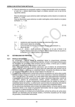 NORMA E.090 ESTRUCTURAS METÁLICAS
30
b. Para los elementos en compresión sujetos a cargas transversales entre sus apoyos,
el valor de Cm deberá determinarse según un análisis racional o por el uso de los
siguientes valores:
Para los elementos cuyos extremos están restringidos contra rotación en el plano de
flexión: Cm = 0,85.
Para los elementos cuyos extremos no están restringidos contra rotación en el plano
de flexión: Cm = 1,00.
(3.1-4)
ó
(3.1-5)
 Pu = resistencia axial requerida de todas las columnas en un piso.
oh = deformación lateral de entrepiso.
 H = suma de todas las fuerzas horizontales de piso que producen oh.
L = altura del piso.
𝑃𝑒2 = 𝐴𝑔𝐹𝑦 𝜆𝑐
2
⁄ , donde λc es el parámetro de esbeltez, en el cual, el factor K de
longitud efectiva en el plano de flexión deberá determinarse de acuerdo a
la Sección 3.2.2, para el pórtico no arriostrado.
3.2 ESTABILIDAD DE PÓRTICOS
3.2.1 Pórticos Arriostrados
En armaduras y pórticos donde la estabilidad lateral la proporcionan arriostres
diagonales, muros de corte o sistemas equivalentes, el factor K de longitud efectiva para
los elementos de compresión debe tomarse como la unidad, a menos que un análisis
estructural muestre que puede usarse un valor menor.
Debe verificarse mediante un análisis estructural, que el sistema de arriostramiento
vertical para un pórtico arriostrado de varios pisos sea adecuado para prevenir que la
estructura pandee y mantenga su estabilidad lateral, incluyendo los efectos de volteo
por desplazamiento lateral, bajo las cargas dadas en la Sección 1.4.
El sistema de arriostramiento vertical para pórticos arriostrados de varios pisos puede
considerarse que trabaja en conjunto con los muros exteriores e interiores resistente al
corte, losas de pisos y de azoteas, los cuales deben estar adecuadamente conectados
a los pórticos estructurales. Las columnas, las vigas y elementos diagonales, cuando se
usan como sistema de arriostramiento vertical, pueden considerarse como una
armadura vertical en voladizo simplemente conectada para los análisis de pandeo y
estabilidad lateral del pórtico. La deformación axial de todos los elementos del sistema
de arriostramiento vertical deberá incluirse en el análisis de la estabilidad lateral.
En las estructuras diseñadas sobre la base del análisis plástico, la fuerza axial en estos
elementos debido a las cargas de gravedad factorizadas más las cargas horizontales
factorizadas no deberá exceder de 0,857 c Ag Fy.
Las vigas incluidas en el sistema de arriostramiento vertical de pórticos de varios pisos
deberán ser diseñadas para las fuerzas axiales y momentos causados por las cargas
de gravedad y horizontales factorizadas.





 




L
H
P
B
oh
U
1
1
2




2
2
1
1
e
u
P
P
B
 