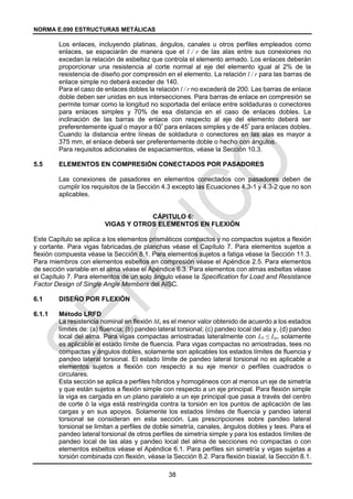 NORMA E.090 ESTRUCTURAS METÁLICAS
38
Los enlaces, incluyendo platinas, ángulos, canales u otros perfiles empleados como
enlaces, se espaciarán de manera que el l / r de las alas entre sus conexiones no
excedan la relación de esbeltez que controla el elemento armado. Los enlaces deberán
proporcionar una resistencia al corte normal al eje del elemento igual al 2% de la
resistencia de diseño por compresión en el elemento. La relación l / r para las barras de
enlace simple no deberá exceder de 140.
Para el caso de enlaces dobles la relación l / r no excederá de 200. Las barras de enlace
doble deben ser unidas en sus intersecciones. Para barras de enlace en compresión se
permite tomar como la longitud no soportada del enlace entre soldaduras o conectores
para enlaces simples y 70% de esa distancia en el caso de enlaces dobles. La
inclinación de las barras de enlace con respecto al eje del elemento deberá ser
preferentemente igual o mayor a 60º
para enlaces simples y de 45º
para enlaces dobles.
Cuando la distancia entre líneas de soldadura o conectores en las alas es mayor a
375 mm, el enlace deberá ser preferentemente doble o hecho con ángulos.
Para requisitos adicionales de espaciamientos, véase la Sección 10.3.
5.5 ELEMENTOS EN COMPRESIÓN CONECTADOS POR PASADORES
Las conexiones de pasadores en elementos conectados con pasadores deben de
cumplir los requisitos de la Sección 4.3 excepto las Ecuaciones 4.3-1 y 4.3-2 que no son
aplicables.
CÁPITULO 6:
VIGAS Y OTROS ELEMENTOS EN FLEXIÓN
Este Capítulo se aplica a los elementos prismáticos compactos y no compactos sujetos a flexión
y cortante. Para vigas fabricadas de planchas véase el Capítulo 7. Para elementos sujetos a
flexión compuesta véase la Sección 8.1. Para elementos sujetos a fatiga véase la Sección 11.3.
Para miembros con elementos esbeltos en compresión véase el Apéndice 2.5. Para elementos
de sección variable en el alma véase el Apéndice 6.3. Para elementos con almas esbeltas véase
el Capítulo 7. Para elementos de un solo ángulo véase la Specification for Load and Resistance
Factor Design of Single Angle Members del AISC.
6.1 DISEÑO POR FLEXIÓN
6.1.1 Método LRFD
La resistencia nominal en flexión Mn es el menor valor obtenido de acuerdo a los estados
límites de: (a) fluencia; (b) pandeo lateral torsional; (c) pandeo local del ala y, (d) pandeo
local del alma. Para vigas compactas arriostradas lateralmente con Lb ≤ Lp, solamente
es aplicable el estado límite de fluencia. Para vigas compactas no arriostradas, tees no
compactas y ángulos dobles, solamente son aplicables los estados límites de fluencia y
pandeo lateral torsional. El estado límite de pandeo lateral torsional no es aplicable a
elementos sujetos a flexión con respecto a su eje menor o perfiles cuadrados o
circulares.
Esta sección se aplica a perfiles híbridos y homogéneos con al menos un eje de simetría
y que están sujetos a flexión simple con respecto a un eje principal. Para flexión simple
la viga es cargada en un plano paralelo a un eje principal que pasa a través del centro
de corte ó la viga está restringida contra la torsión en los puntos de aplicación de las
cargas y en sus apoyos. Solamente los estados límites de fluencia y pandeo lateral
torsional se consideran en esta sección. Las prescripciones sobre pandeo lateral
torsional se limitan a perfiles de doble simetría, canales, ángulos dobles y tees. Para el
pandeo lateral torsional de otros perfiles de simetría simple y para los estados límites de
pandeo local de las alas y pandeo local del alma de secciones no compactas o con
elementos esbeltos véase el Apéndice 6.1. Para perfiles sin simetría y vigas sujetas a
torsión combinada con flexión, véase la Sección 8.2. Para flexión biaxial, la Sección 8.1.
 
