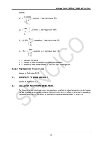 NORMA E.090 ESTRUCTURAS METÁLICAS
47
donde:
, cuando Cv es menor que 0,8.
, cuando Cv es mayor que 0,80.
, cuando a / h es menor que 1,0.
, cuando a / h es mayor que 1,0.
tw = espesor del alma.
a = distancia libre entre rigidizadores transversales.
h = distancia libre entre alas en la sección bajo investigación.
6.2.2.3 Rigidizadores Transversales
Véase el Apéndice 6.2.3.
6.3 MIEMBROS DE ALMA VARIABLE
Véase el Apéndice 6.3.
6.4 VIGAS CON ABERTURAS EN EL ALMA
Se determinará el efecto de todas las aberturas en el alma sobre la resistencia de diseño
de las vigas de acero y compuestas. Se proporcionará un refuerzo adecuado cuando la
resistencia requerida exceda a la resistencia neta del elemento en la abertura.
2
310000









w
y
v
v
t
h
F
k
C
y
v
w
v
F
k
t
h
C
500

2
34
,
5
00
,
4








h
a
kv
2
00
,
4
34
,
5








h
a
kv
 