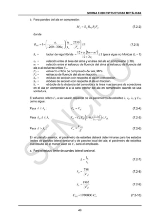 NORMA E.090 ESTRUCTURAS METÁLICAS
49
b. Para pandeo del ala en compresión:
(7.2-2)
donde
(7.2-3)
Re = factor de viga híbrida (para vigas no híbridas Re = 1)
ar = relación entre el área del alma y el área del ala en compresión (10).
m = relación entre el esfuerzo de fluencia del alma al esfuerzo de fluencia del
ala o al esfuerzo crítico Fcr.
Fcr = esfuerzo crítico de compresión del ala, MPa.
Fyt = esfuerzo de fluencia del ala en tracción.
Sxc = módulo de sección con respecto al ala en compresión.
Sxt = módulo de sección con respecto al ala en tracción.
hc = el doble de la distancia del centroide a la línea mas cercana de conectores
en el ala en compresión o a la cara interior del ala en compresión cuando se usa
soldadura.
El esfuerzo crítico Fcr a ser usado depende de los parámetros de esbeltez , p, r, y CPG
como sigue:
Para (7.2-4)
Para Fcr = Cb Fyf (1- 0,5
(λ - λp)
(λr - λp)
) ≤ Fyf (7.2-5)
Para (7.2-6)
En el párrafo anterior, el parámetro de esbeltez deberá determinarse para los estados
límites de pandeo lateral torsional y de pandeo local del ala; el parámetro de esbeltez
que resulte en el menor valor de Fcr será el empleado.
a. Para el estado límite de pandeo lateral torsional.
(7.2-7)
= (7.2-8)
= (7.2-9)
= (7.2-10)
cr
e
PG
xc
n F
R
R
S
M 
1
2550
300
1200
1 




















cr
w
c
r
r
PG
F
t
h
a
a
R
  1
2
12
3
12 3





r
r
a
m
m
a
:
p

  yf
cr F
F 
:
r
p 

 

:
r

  2

PG
cr
C
F 
T
b
r
L


p

yf
F
788
r

yf
F
1985
PG
C b
C
1970000
 