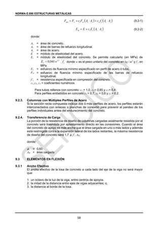 NORMA E.090 ESTRUCTURAS METÁLICAS
58
(9.2-1)
(9.2-2)
donde:
Ac = área de concreto.
Ar = área de barras de refuerzo longitudinal.
As = área de acero.
E = módulo de elasticidad del acero.
Ec = módulo de elasticidad del concreto. Se permite calcularlo (en MPa) de
donde w es el peso unitario del concreto en kg / m3
y f’c en
MPa
Fy = esfuerzo de fluencia mínimo especificado en perfil de acero ó tubo.
Fyr = esfuerzo de fluencia mínimo especificado de las barras de refuerzo
longitudinal.
f’c = resistencia especificada en compresión del concreto.
c1, c2, c3 = coeficientes numéricos.
Para tubos rellenos con concreto: c1 = 1,0, c2 = 0,85 y c3 = 0,4;
Para perfiles embebidos en concreto c1 = 0,7, c2 = 0,6 y c3 = 0,2.
9.2.3. Columnas con Múltiples Perfiles de Acero
Si la sección recta compuesta incluye dos ó más perfiles de acero, los perfiles estarán
interconectados con enlaces o planchas de conexión para prevenir el pandeo de los
perfiles individuales antes del endurecimiento del concreto.
9.2.4. Transferencia de Carga
La porción de la resistencia de diseño de columnas cargadas axialmente resistida por el
concreto será trasmitida por aplastamiento directo en las conexiones. Cuando el área
del concreto de apoyo es más ancha que el área cargada en uno o más lados y además
está restringida contra la expansión lateral de los lados restantes, la máxima resistencia
de diseño del concreto será 1,7 c f’c AB,
donde:
c = 0,60
AB = área cargada
9.3 ELEMENTOS EN FLEXIÓN
9.3.1 Ancho Efectivo
El ancho efectivo de la losa de concreto a cada lado del eje de la viga no será mayor
que:
1. un octavo de la luz de la viga, entre centros de apoyos.
2. la mitad de la distancia entre ejes de vigas adyacentes; o,
3. la distancia al borde de la losa.
   
s
c
c
s
r
yr
y
my A
A
f
c
A
A
F
c
F
F '
2
1 


 
s
c
c
m A
A
E
c
E
E 3


'
5
,
1
041
,
0 c
c f
w
E 
 