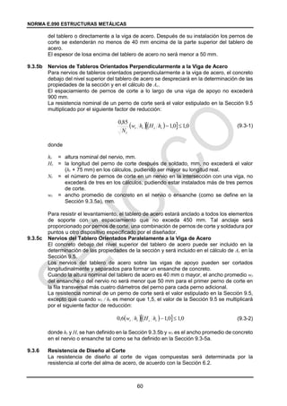 NORMA E.090 ESTRUCTURAS METÁLICAS
60
del tablero o directamente a la viga de acero. Después de su instalación los pernos de
corte se extenderán no menos de 40 mm encima de la parte superior del tablero de
acero.
El espesor de losa encima del tablero de acero no será menor a 50 mm.
9.3.5b Nervios de Tableros Orientados Perpendicularmente a la Viga de Acero
Para nervios de tableros orientados perpendicularmente a la viga de acero, el concreto
debajo del nivel superior del tablero de acero se despreciará en la determinación de las
propiedades de la sección y en el cálculo de Ac.
El espaciamiento de pernos de corte a lo largo de una viga de apoyo no excederá
900 mm.
La resistencia nominal de un perno de corte será el valor estipulado en la Sección 9.5
multiplicado por el siguiente factor de reducción:
(9.3-1)
donde
hr = altura nominal del nervio, mm.
Hs = la longitud del perno de corte después de soldado, mm, no excederá el valor
(hr + 75 mm) en los cálculos, pudiendo ser mayor su longitud real.
Nr = el número de pernos de corte en un nervio en la intersección con una viga, no
excederá de tres en los cálculos, pudiendo estar instalados más de tres pernos
de corte.
wr = ancho promedio de concreto en el nervio o ensanche (como se define en la
Sección 9.3.5a), mm.
Para resistir el levantamiento, el tablero de acero estará anclado a todos los elementos
de soporte con un espaciamiento que no exceda 450 mm. Tal anclaje será
proporcionado por pernos de corte, una combinación de pernos de corte y soldadura por
puntos u otro dispositivo especificado por el diseñador.
9.3.5c Nervios del Tablero Orientados Paralelamente a la Viga de Acero
El concreto debajo del nivel superior del tablero de acero puede ser incluido en la
determinación de las propiedades de la sección y será incluido en el cálculo de Ac en la
Sección 9.5.
Los nervios del tablero de acero sobre las vigas de apoyo pueden ser cortados
longitudinalmente y separados para formar un ensanche de concreto.
Cuando la altura nominal del tablero de acero es 40 mm o mayor, el ancho promedio wr
del ensanche o del nervio no será menor que 50 mm para el primer perno de corte en
la fila transversal más cuatro diámetros del perno para cada perno adicional.
La resistencia nominal de un perno de corte será el valor estipulado en la Sección 9.5,
excepto que cuando wr / hr es menor que 1,5, el valor de la Sección 9.5 se multiplicará
por el siguiente factor de reducción:
(9.3-2)
donde hr y Hs se han definido en la Sección 9.3.5b y wr es el ancho promedio de concreto
en el nervio o ensanche tal como se ha definido en la Sección 9.3-5a.
9.3.6 Resistencia de Diseño al Corte
La resistencia de diseño al corte de vigas compuestas será determinada por la
resistencia al corte del alma de acero, de acuerdo con la Sección 6.2.
  
  0
,
1
0
,
1
85
,
0


r
s
r
r
r
h
H
h
w
N
  
  0
,
1
0
,
1
6
,
0 

r
s
r
r h
H
h
w
 