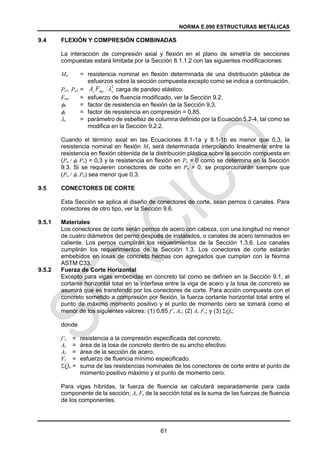 NORMA E.090 ESTRUCTURAS METÁLICAS
61
9.4 FLEXIÓN Y COMPRESIÓN COMBINADAS
La interacción de compresión axial y flexión en el plano de simetría de secciones
compuestas estará limitada por la Sección 8.1.1.2 con las siguientes modificaciones:
Mn = resistencia nominal en flexión determinada de una distribución plástica de
esfuerzos sobre la sección compuesta excepto como se indica a continuación.
Pe1, Pe2 = carga de pandeo elástico.
Fmy = esfuerzo de fluencia modificado, ver la Sección 9.2.
b = factor de resistencia en flexión de la Sección 9,3.
c = factor de resistencia en compresión = 0,85.
c = parámetro de esbeltez de columna definido por la Ecuación 5.2-4, tal como se
modifica en la Sección 9.2.2.
Cuando el término axial en las Ecuaciones 8.1-1a y 8.1-1b es menor que 0,3, la
resistencia nominal en flexión Mn será determinada interpolando linealmente entre la
resistencia en flexión obtenida de la distribución plástica sobre la sección compuesta en
(Pu / c Pn) = 0,3 y la resistencia en flexión en Pu = 0 como se determina en la Sección
9.3. Si se requieren conectores de corte en Pu = 0, se proporcionarán siempre que
(Pu / c Pn) sea menor que 0,3.
9.5 CONECTORES DE CORTE
Esta Sección se aplica al diseño de conectores de corte, sean pernos ó canales. Para
conectores de otro tipo, ver la Sección 9.6.
9.5.1 Materiales
Los conectores de corte serán pernos de acero con cabeza, con una longitud no menor
de cuatro diámetros del perno después de instalados, o canales de acero laminados en
caliente. Los pernos cumplirán los requerimientos de la Sección 1.3.6. Los canales
cumplirán los requerimientos de la Sección 1.3. Los conectores de corte estarán
embebidos en losas de concreto hechas con agregados que cumplan con la Norma
ASTM C33.
9.5.2 Fuerza de Corte Horizontal
Excepto para vigas embebidas en concreto tal como se definen en la Sección 9.1, el
cortante horizontal total en la interfase entre la viga de acero y la losa de concreto se
asumirá que es transferido por los conectores de corte. Para acción compuesta con el
concreto sometido a compresión por flexión, la fuerza cortante horizontal total entre el
punto de máximo momento positivo y el punto de momento cero se tomará como el
menor de los siguientes valores: (1) 0,85 f’c Ac; (2) As Fy; y (3) Qn;
donde
f’c = resistencia a la compresión especificada del concreto.
Ac = área de la losa de concreto dentro de su ancho efectivo.
Ac = área de la sección de acero.
Fy = esfuerzo de fluencia mínimo especificado.
Qn = suma de las resistencias nominales de los conectores de corte entre el punto de
momento positivo máximo y el punto de momento cero.
Para vigas híbridas, la fuerza de fluencia se calculará separadamente para cada
componente de la sección; As Fy de la sección total es la suma de las fuerzas de fluencia
de los componentes.
2
c
my
s F
A 
 