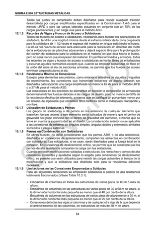 NORMA E.090 ESTRUCTURAS METÁLICAS
64
Todas las juntas en compresión deben diseñarse para resistir cualquier tracción
desarrollada por cargas amplificadas especificadas en la Combinación 1.4-6 para el
método LRFD o para las cargas laterales actuando en conjunto con un 75% de las
cargas permanentes y sin carga viva para el método ASD.
10.1.5 Recortes de Vigas y Huecos de Acceso a Soldaduras
Todos los huecos de acceso a soldaduras, necesarios para facilitar las operaciones de
soldadura, tendrán una longitud mínima desde el extremo inferior de la zona preparada
para la soldadura de 1 1/2 veces el espesor del material en el que está hecho el hueco.
La altura del hueco de acceso será adecuada para la colocación sin defectos del metal
de la soldadura en las planchas adyacentes y dejará espacio libre para la prolongación
del cordón de soldadura para la soldadura en el material en que esta hecho el hueco,
pero no será menor que el espesor del material. En perfiles laminados y armados, todos
los recortes de vigas y huecos de acceso a soldaduras se harán libres de entalladuras
y esquinas agudas reentrantes excepto que, cuando se emplean soldaduras de filete en
la unión del alma al ala de secciones armadas, se permite que los huecos de acceso
terminen perpendiculares al ala.
10.1.6 Resistencia Mínima de Conexiones
Excepto para elementos secundarios, como enlaces o arriostres de viguetas o viguetas
de revestimiento, las conexiones que transmiten esfuerzos de diseño deberán ser
diseñadas para soportar una carga amplificada no menor a 45 kN para el método LRFD
o a 27 kN para el método ASD.
Las conexiones en los extremos de elementos en tracción o compresión de armaduras
deben transmitir las fuerzas debidas a las cargas de diseño, pero no menos del 50% de
la resistencia efectiva del elemento, a menos que se justifique un porcentaje menor por
un análisis de ingeniería que considere otros factores como el manipuleo, transporte y
montaje.
10.1.7 Ubicación de Soldaduras y Pernos
Los grupos de soldaduras o de pernos en los extremos de cualquier elemento que
trasmitan fuerzas axiales a ese elemento serán ubicados de manera que el centro de
gravedad del grupo coincida con el centro de gravedad del elemento, a menos que se
tome en cuenta la excentricidad en el diseño. La consideración anterior no es aplicable
a las conexiones de extremo de ángulos simples, ángulos dobles y elementos similares
sometidos a cargas estáticas.
10.1.8 Pernos en Combinación con Soldaduras
En obras nuevas, no debe considerarse que los pernos A307 o de alta resistencia,
diseñados en conexiones de aplastamiento, comparten los esfuerzos en combinación
con soldaduras. Las soldaduras, si se usan, serán diseñadas para la fuerza total en la
conexión. En conexiones de deslizamiento crítico, se permite que se considere que los
pernos de alta resistencia comparten la carga con las soldaduras.
Cuando se hacen modificaciones soldadas a estructuras, los remaches y pernos de alta
resistencia existentes y ajustados según lo exigido para conexiones de deslizamiento
crítico, se permite que sean utilizados para resistir las cargas actuantes al tiempo de la
modificación y que la soldadura sea diseñada sólo para la resistencia adicional
necesaria.
10.1.9 Limitaciones en las Conexiones Empernadas y Soldadas
Para las siguientes conexiones se emplearán soldaduras o pernos de alta resistencia
totalmente traccionados (Véase Tabla 10.3.1):
- Empalmes de columnas en todas las estructuras de varios pisos de 60 m ó más de
altura.
- Empalmes de columnas en las estructuras de varios pisos de 30 a 60 m de altura, si
la dimensión horizontal más pequeña es menor que el 40 por ciento de la altura.
- Empalmes de columnas en las estructuras de varios pisos de altura menor a 30 m, si
la dimensión horizontal más pequeña es menor que el 25 por ciento de la altura.
- Conexiones de todas las vigas a columnas y de cualquier otra viga de la que dependa
el arriostramiento de las columnas, en estructuras de más de 38 m de altura.
 