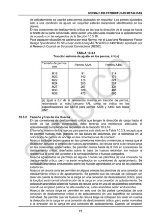 NORMA E.090 ESTRUCTURAS METÁLICAS
73
de aplastamiento se usarán para pernos ajustados sin requintar. Los pernos ajustados
sólo a una condición de ajuste sin requintar estarán claramente identificados en los
planos.
En las conexiones de deslizamiento crítico en las que la dirección de la carga es hacia
el borde de la parte conectada, debe existir una adecuada resistencia al aplastamiento
de acuerdo con las exigencias de la Sección 10.3.10.
Para cualquier situación no cubierta por esta Norma, ver el Load and Resistance Factor
Design Specification for Structural Joints Using ASTM A325 or A490 Bolts, aprobado por
el Research Council on Structural Connections (RCSC).
TABLA 10.3.1
Tracción mínima de ajuste en los pernos, kN [a]
Tamaño de pernos,
mm
Pernos A325 Pernos A490
M16
M20
M22
M24
M27
M30
M36
91
142
176
205
267
326
475
114
179
221
257
334
408
595
[a] Igual a 0,7 de la resistencia mínima en tracción de pernos,
redondeada al más cercano kN, como se indica en las
especificaciones del ASTM para pernos A325 y A490 con rosca
UNC.
10.3.2 Tamaño y Uso de los Huecos
En las conexiones de deslizamiento critico que tengan la dirección de carga hacia el
borde de las partes conectadas, debe tenerse una resistencia adecuada al
aplastamiento cumpliendo los requisitos de la Sección 10.3.10.
El tamaño máximo de los huecos para pernos esta dado en la Tabla 10.3.3, excepto que
se permite huecos más grandes en las bases de columnas, por la tolerancia en la
colocación de pernos de anclaje en las cimentaciones de concreto.
Huecos estándar deben usarse en las conexiones miembro a miembro, a menos que el
diseñador apruebe el empleo de huecos agrandados, de ranura corta o de ranura larga
en las conexiones empernadas. Se permiten lainas hasta de 6 mm en conexiones de
deslizamiento crítico, diseñadas sobre la base de huecos estándar, sin reducir la
resistencia al corte del conector a la correspondiente a huecos alargados.
Huecos agrandados se permiten en alguna o todas las planchas de una conexión de
deslizamiento crítico, pero no serán empleados en conexiones de aplastamiento. Se
colocarán arandelas endurecidas sobre los huecos agrandados en una de las planchas
exteriores.
Huecos de ranura corta se permiten en alguna o todas las planchas de una conexión de
deslizamiento crítico o de aplastamiento. Se permite que las ranuras se coloquen sin
tener en cuenta la dirección de la carga en una conexión de deslizamiento crítico, pero
la longitud será normal a la dirección de la carga en una conexión de aplastamiento. Se
colocarán arandelas sobre los huecos de ranura corta en una de las planchas exteriores;
cuando se emplean pernos de alta resistencia, estas arandelas serán endurecidas.
Huecos de ranura larga se permiten en sólo una de las partes conectadas de una
conexión de deslizamiento crítico o de aplastamiento en una superficie de contacto
individual. Se permite que los huecos de ranura larga se coloquen sin tener en cuenta
la dirección de la carga en una conexión de deslizamiento crítico, pero serán normales
a la dirección de la carga en una conexión de aplastamiento. Cuando se emplean
 