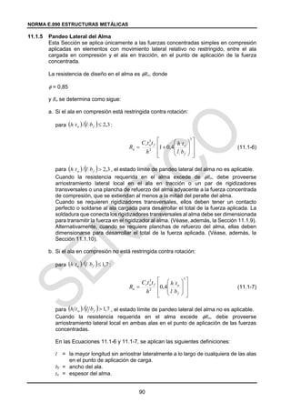 NORMA E.090 ESTRUCTURAS METÁLICAS
90
11.1.5 Pandeo Lateral del Alma
Esta Sección se aplica únicamente a las fuerzas concentradas simples en compresión
aplicadas en elementos con movimiento lateral relativo no restringido, entre el ala
cargada en compresión y el ala en tracción, en el punto de aplicación de la fuerza
concentrada.
La resistencia de diseño en el alma es Rn, donde
 = 0,85
y Rn se determina como sigue:
a. Si el ala en compresión está restringida contra rotación:
para :
(11.1-6)
para , el estado límite de pandeo lateral del alma no es aplicable.
Cuando la resistencia requerida en el alma excede de Rn, debe proveerse
arriostramiento lateral local en el ala en tracción o un par de rigidizadores
transversales o una plancha de refuerzo del alma adyacente a la fuerza concentrada
de compresión, que se extiendan al menos a la mitad del peralte del alma.
Cuando se requieren rigidizadores transversales, ellos deben tener un contacto
perfecto o soldarse al ala cargada para desarrollar el total de la fuerza aplicada. La
soldadura que conecta los rigidizadores transversales al alma debe ser dimensionada
para transmitir la fuerza en el rigidizador al alma. (Véase, además, la Sección 11.1.9).
Alternativamente, cuando se requiere planchas de refuerzo del alma, ellas deben
dimensionarse para desarrollar el total de la fuerza aplicada. (Véase, además, la
Sección 11.1.10).
b. Si el ala en compresión no está restringida contra rotación:
para :
(11.1-7)
para , el estado límite de pandeo lateral del alma no es aplicable.
Cuando la resistencia requerida en el alma excede Rn, debe proveerse
arriostramiento lateral local en ambas alas en el punto de aplicación de las fuerzas
concentradas.
En las Ecuaciones 11.1-6 y 11.1-7, se aplican las siguientes definiciones:
l = la mayor longitud sin arriostrar lateralmente a lo largo de cualquiera de las alas
en el punto de aplicación de carga.
bf = ancho del ala.
tw = espesor del alma.
    3
,
2
/ 
f
w b
l
t
h


















3
2
3
4
,
0
1
f
w
f
w
r
n
b
l
t
h
h
t
t
C
R
    3
,
2
/ 
f
w b
l
t
h
    7
,
1
/ 
f
w b
l
t
h

















3
2
3
4
,
0
f
w
f
w
r
n
b
l
t
h
h
t
t
C
R
    7
,
1
/ 
f
w b
l
t
h
 