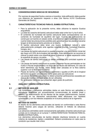 NORMA E.100 BAMBÚ
10
6. CONSIDERACIONES BÁSICAS DE SEGURIDAD
Por razones de seguridad frente a sismos e incendios, toda edificación debe guardar
una distancia de separación respecto a otras (Ver Norma A.010 Condiciones
Generales de Diseño).
7. CARACTERÍSTICAS TECNICAS PARA EL BAMBU ESTRUCTURAL
 Para la aplicación de la presente norma, debe utilizarse la especie Guadua
angustifolia.
 La edad de cosecha del bambú estructural debe estar entre los 4 y los 6 años.
 El contenido de humedad del bambú estructural debe corresponderse con el
contenido de humedad de equilibrio del lugar. Cuando las edificaciones se
construyan con bambú en estado verde, el profesional responsable debe tener en
cuenta todas las precauciones posibles para garantizar que las piezas al secarse
tengan el dimensionamiento previsto en el diseño.
 El bambú estructural debe tener una buena durabilidad natural y estar
adecuadamente protegido ante agentes externos (humos, humedad, insectos,
hongos, etc.).
 Las piezas de bambú estructural no pueden presentar una deformación inicial del
eje mayor al 0,33% de la longitud del elemento. Esta deformación se reconoce al
colocar la pieza sobre una superficie plana y observar si existe separación entre
la superficie de apoyo y la pieza.
 Las piezas de bambú estructural no deben presentar una conicidad superior al
1,0%
 Las piezas de bambú estructural no pueden presentar fisuras perimetrales en los
nudos ni fisuras longitudinales a lo largo del eje neutro del elemento. En caso de
tener elementos con fisuras, estas deben estar ubicadas en la fibra externa
superior o en la fibra externa inferior.
 Piezas de bambú con agrietamientos superiores o iguales al 20% de la longitud
del tronco no serán consideradas como aptas para uso estructural.
 Las piezas de bambú estructural no deben presentar perforaciones causadas por
ataque de insectos xilófagos antes de ser utilizadas.
 No se aceptan bambúes que presenten algún grado de pudrición.
8. ANALISIS Y DISEÑO ESTRUCTURAL
MÉTODO DE ANÁLISIS
Las limitaciones y esfuerzos admisibles dados en esta Norma son aplicables a
estructuras analizadas por procedimientos convencionales de análisis lineal y
elástico. La determinación de los efectos de las cargas (deformaciones, fuerzas,
momentos) en los elementos estructurales debe efectuarse con hipótesis
consistentes y con los métodos aceptados en la buena práctica de la ingeniería.
MÉTODO DE DISEÑO
El diseño de los elementos estructurales de bambú en conformidad a esta Norma
deberá hacerse para cargas de servicio, utilizando el método de esfuerzos
admisibles.
Los esfuerzos admisibles serán exclusivamente aplicables al bambú estructural que
cumple con lo indicado en el numeral 7. CARACTERÍSTICAS TÉCNICAS PARA EL
BAMBÚ ESTRUCTURAL.
Los elementos estructurales de bambú deberán diseñarse teniendo en cuenta
criterios de resistencia, rigidez y estabilidad. Deberá considerarse en cada caso la
condición que resulte más crítica:
 