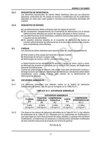 NORMA E.100 BAMBÚ
11
8.2.1 REQUISITOS DE RESISTENCIA
Los elementos estructurales de bambú deben diseñarse para que los esfuerzos
aplicados, producidos por las cargas de servicio y modificados por los coeficientes
aplicables en cada caso, sean iguales o menores que los esfuerzos admisibles del
material.
8.2.2 REQUISITOS DE RIGIDEZ
a) Las deformaciones deben evaluarse para las cargas de servicio.
b) Se considerarán necesariamente los incrementos de deformación con el tiempo
(deformaciones diferidas) por acción de cargas aplicadas en forma continua.
c) Las deformaciones de los elementos y sistemas estructurales deben ser menores
o iguales que las admisibles.
d) En aquellos sistemas basados en el ensamble de elementos de bambú se
incluirán adicionalmente las deformaciones en la estructura debidas a las uniones,
tanto instantáneas como diferidas.
CARGAS
Las estructuras deben diseñarse para soportar todas las cargas provenientes de:
a) Peso propio y otras cargas permanentes o cargas muertas.
b) Sobrecarga de servicio o cargas vivas.
c) Sobrecargas de sismos, vientos, precipitaciones y otras.
La determinación de las sobrecargas de servicio y cargas de viento, sismo y nieve,
se efectuará de acuerdo a lo señalado por la norma E.020 Cargas, del Reglamento
Nacional de Edificaciones.
Cuando las sobrecargas de servicio o las cargas vivas sean de aplicación continua o
de larga duración (por ejemplo, sobrecargas en bibliotecas o almacenes) éstas deben
considerarse como cargas muertas para efectos de la determinación de
deformaciones diferidas.
ESFUERZOS ADMISIBLES
8.4.1 Los esfuerzos admisibles que deberán usarse en el diseño de elementos
estructurales de bambú, son los que se consignan en la TABLA 8.4.1.
TABLA Nº 8.4.1. ESFUERZOS ADMISIBLES
ESFUERZOS ADMISIBLES
FLEXION
(fm)
TRACCION
PARALELA
(ft)
COMPRESION
PARALELA
(fc)
CORTE
(fv)
COMPRESION
PERPENDICULAR
(f’c)
5 MPa
(50 kg/cm2
)
16 MPa
(160 kg/cm2
)
13 MPa
(130 kg/cm2
)
1 MPa
(10 kg/cm2
)
1,3 MPa
(13 kg/cm2
)
8.4.2 Con base en los valores de esfuerzos admisibles de la Tabla Nº 8.4.1 y los módulos
de elasticidad de la Tabla Nº 8.5, afectados por los coeficientes de modificación a
que haya lugar por razón de la duración de carga, esbeltez y cualquier otra condición
modificatoria, se determinan los esfuerzos (o solicitaciones) admisibles modificados
de todo miembro estructural de acuerdo con la formula general:
f'i= fi CD CL Cr
 