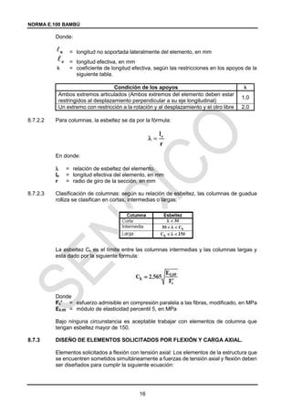 NORMA E.100 BAMBÚ
16
Donde:
= longitud no soportada lateralmente del elemento, en mm
= longitud efectiva, en mm
k = coeficiente de longitud efectiva, según las restricciones en los apoyos de la
siguiente tabla.
Condición de los apoyos k
Ambos extremos articulados (Ambos extremos del elemento deben estar
restringidos al desplazamiento perpendicular a su eje longitudinal)
1,0
Un extremo con restricción a la rotación y al desplazamiento y el otro libre 2,0
8.7.2.2 Para columnas, la esbeltez se da por la fórmula:
En donde:
 = relación de esbeltez del elemento.
le = longitud efectiva del elemento, en mm
r = radio de giro de la sección, en mm
8.7.2.3 Clasificación de columnas: según su relación de esbeltez, las columnas de guadua
rolliza se clasifican en cortas, intermedias o largas:
La esbeltez Ck es el límite entre las columnas intermedias y las columnas largas y
esta dado por la siguiente formula:
Donde
Fc′ = esfuerzo admisible en compresión paralela a las fibras, modificado, en MPa
E0.05 = módulo de elasticidad percentil 5, en MPa
Bajo ninguna circunstancia es aceptable trabajar con elementos de columna que
tengan esbeltez mayor de 150.
8.7.3 DISEÑO DE ELEMENTOS SOLICITADOS POR FLEXIÓN Y CARGA AXIAL.
Elementos solicitados a flexión con tensión axial: Los elementos de la estructura que
se encuentren sometidos simultáneamente a fuerzas de tensión axial y flexión deben
ser diseñados para cumplir la siguiente ecuación:
 