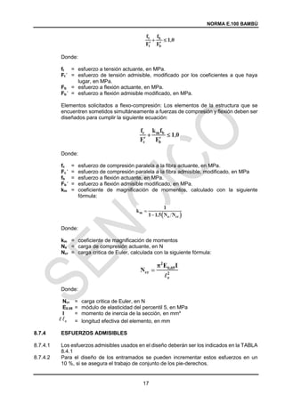 NORMA E.100 BAMBÚ
17
Donde:
ft = esfuerzo a tensión actuante, en MPa.
Ft’ = esfuerzo de tensión admisible, modificado por los coeficientes a que haya
lugar, en MPa.
Fb = esfuerzo a flexión actuante, en MPa.
Fb’ = esfuerzo a flexión admisible modificado, en MPa.
Elementos solicitados a flexo-compresión: Los elementos de la estructura que se
encuentren sometidos simultáneamente a fuerzas de compresión y flexión deben ser
diseñados para cumplir la siguiente ecuación:
Donde:
fc = esfuerzo de compresión paralela a la fibra actuante, en MPa.
Fc’ = esfuerzo de compresión paralela a la fibra admisible, modificado, en MPa
fb = esfuerzo a flexión actuante, en MPa.
Fb’ = esfuerzo a flexión admisible modificado, en MPa.
km = coeficiente de magnificación de momentos, calculado con la siguiente
fórmula:
Donde:
km = coeficiente de magnificación de momentos
Na = carga de compresión actuante, en N
Ncr = carga critica de Euler, calculada con la siguiente fórmula:
Donde:
Ncr = carga critica de Euler, en N
E0.05 = módulo de elasticidad del percentil 5, en MPa
I = momento de inercia de la sección, en mm4
= longitud efectiva del elemento, en mm
8.7.4 ESFUERZOS ADMISIBLES
8.7.4.1 Los esfuerzos admisibles usados en el diseño deberán ser los indicados en la TABLA
8.4.1
8.7.4.2 Para el diseño de los entramados se pueden incrementar estos esfuerzos en un
10 %, si se asegura el trabajo de conjunto de los pie-derechos.
 