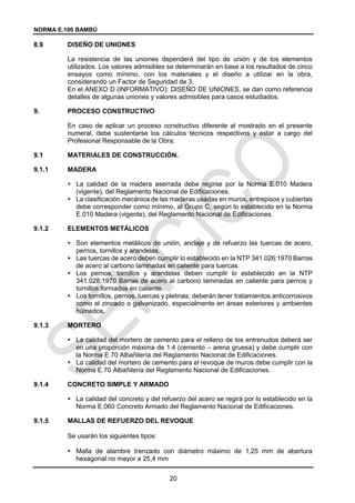 NORMA E.100 BAMBÚ
20
DISEÑO DE UNIONES
La resistencia de las uniones dependerá del tipo de unión y de los elementos
utilizados. Los valores admisibles se determinarán en base a los resultados de cinco
ensayos como mínimo, con los materiales y el diseño a utilizar en la obra,
considerando un Factor de Seguridad de 3.
En el ANEXO D (INFORMATIVO): DISEÑO DE UNIONES, se dan como referencia
detalles de algunas uniones y valores admisibles para casos estudiados.
9. PROCESO CONSTRUCTIVO
En caso de aplicar un proceso constructivo diferente al mostrado en el presente
numeral, debe sustentarse los cálculos técnicos respectivos y estar a cargo del
Profesional Responsable de la Obra:
MATERIALES DE CONSTRUCCIÓN.
9.1.1 MADERA
 La calidad de la madera aserrada debe regirse por la Norma E.010 Madera
(vigente), del Reglamento Nacional de Edificaciones.
 La clasificación mecánica de las maderas usadas en muros, entrepisos y cubiertas
debe corresponder como mínimo, al Grupo C, según lo establecido en la Norma
E.010 Madera (vigente), del Reglamento Nacional de Edificaciones.
9.1.2 ELEMENTOS METÁLICOS
 Son elementos metálicos de unión, anclaje y de refuerzo las tuercas de acero,
pernos, tornillos y arandelas.
 Las tuercas de acero deben cumplir lo establecido en la NTP 341.026:1970 Barras
de acero al carbono laminadas en caliente para tuercas.
 Los pernos, tornillos y arandelas deben cumplir lo establecido en la NTP
341.028:1970 Barras de acero al carbono laminadas en caliente para pernos y
tornillos formados en caliente.
 Los tornillos, pernos, tuercas y pletinas, deberán tener tratamientos anticorrosivos
como el zincado o galvanizado, especialmente en áreas exteriores y ambientes
húmedos.
9.1.3 MORTERO
 La calidad del mortero de cemento para el relleno de los entrenudos deberá ser
en una proporción máxima de 1:4 (cemento – arena gruesa) y debe cumplir con
la Norma E.70 Albañilería del Reglamento Nacional de Edificaciones.
 La calidad del mortero de cemento para el revoque de muros debe cumplir con la
Norma E.70 Albañilería del Reglamento Nacional de Edificaciones.
9.1.4 CONCRETO SIMPLE Y ARMADO
 La calidad del concreto y del refuerzo del acero se regirá por lo establecido en la
Norma E.060 Concreto Armado del Reglamento Nacional de Edificaciones.
9.1.5 MALLAS DE REFUERZO DEL REVOQUE
Se usarán los siguientes tipos:
 Malla de alambre trenzado con diámetro máximo de 1,25 mm de abertura
hexagonal no mayor a 25,4 mm
 