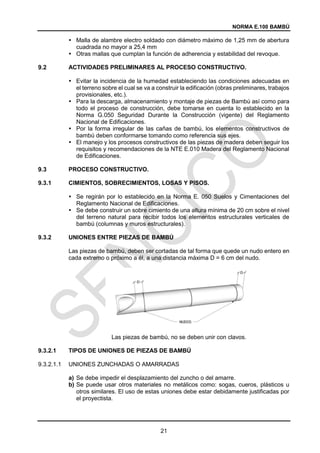 NORMA E.100 BAMBÚ
21
 Malla de alambre electro soldado con diámetro máximo de 1,25 mm de abertura
cuadrada no mayor a 25,4 mm
 Otras mallas que cumplan la función de adherencia y estabilidad del revoque.
ACTIVIDADES PRELIMINARES AL PROCESO CONSTRUCTIVO.
 Evitar la incidencia de la humedad estableciendo las condiciones adecuadas en
el terreno sobre el cual se va a construir la edificación (obras preliminares, trabajos
provisionales, etc.).
 Para la descarga, almacenamiento y montaje de piezas de Bambú así como para
todo el proceso de construcción, debe tomarse en cuenta lo establecido en la
Norma G.050 Seguridad Durante la Construcción (vigente) del Reglamento
Nacional de Edificaciones.
 Por la forma irregular de las cañas de bambú, los elementos constructivos de
bambú deben conformarse tomando como referencia sus ejes.
 El manejo y los procesos constructivos de las piezas de madera deben seguir los
requisitos y recomendaciones de la NTE E.010 Madera del Reglamento Nacional
de Edificaciones.
PROCESO CONSTRUCTIVO.
9.3.1 CIMIENTOS, SOBRECIMIENTOS, LOSAS Y PISOS.
 Se regirán por lo establecido en la Norma E. 050 Suelos y Cimentaciones del
Reglamento Nacional de Edificaciones.
 Se debe construir un sobre cimiento de una altura mínima de 20 cm sobre el nivel
del terreno natural para recibir todos los elementos estructurales verticales de
bambú (columnas y muros estructurales).
9.3.2 UNIONES ENTRE PIEZAS DE BAMBÚ
Las piezas de bambú, deben ser cortadas de tal forma que quede un nudo entero en
cada extremo o próximo a él, a una distancia máxima D = 6 cm del nudo.
Las piezas de bambú, no se deben unir con clavos.
9.3.2.1 TIPOS DE UNIONES DE PIEZAS DE BAMBÚ
9.3.2.1.1 UNIONES ZUNCHADAS O AMARRADAS
a) Se debe impedir el desplazamiento del zuncho o del amarre.
b) Se puede usar otros materiales no metálicos como: sogas, cueros, plásticos u
otros similares. El uso de estas uniones debe estar debidamente justificadas por
el proyectista.
 