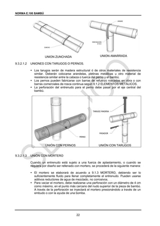 NORMA E.100 BAMBÚ
22
UNION ZUNCHADA UNION AMARRADA
9.3.2.1.2 UNIONES CON TARUGOS O PERNOS.
 Los tarugos serán de madera estructural ó de otros materiales de resistencia
similar. Deberán colocarse arandelas, pletinas metálicas u otro material de
resistencia similar entre la cabeza o tuerca del perno y el bambú.
 Los pernos pueden fabricarse con barras de refuerzo roscadas en obra o con
barras comerciales de rosca continua según 9.1.2 ELEMENTOS METÁLICOS.
 La perforación del entrenudo para el perno debe pasar por el eje central del
bambú.
UNIÓN CON PERNOS UNIÓN CON TARUGOS
9.3.2.1.3 UNIÓN CON MORTERO
Cuando un entrenudo está sujeto a una fuerza de aplastamiento, o cuando se
requiera por diseño ser rellenado con mortero, se procederá de la siguiente manera:
 El mortero se elaborará de acuerdo a 9.1.3 MORTERO, debiendo ser lo
suficientemente fluido para llenar completamente el entrenudo. Pueden usarse
aditivos reductores de agua de mezclado, no corrosivos.
 Para vaciar el mortero, debe realizarse una perforación con un diámetro de 4 cm
como máximo, en el punto más cercano del nudo superior de la pieza de bambú.
A través de la perforación se inyectará el mortero presionándolo a través de un
embudo o con la ayuda de una bomba.
 