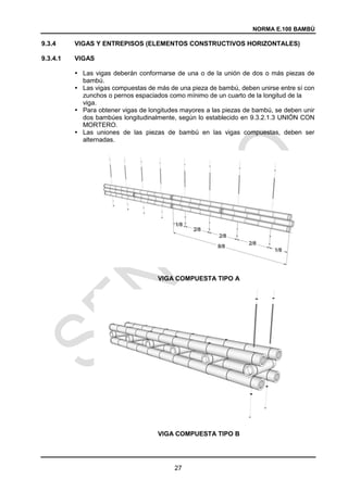 NORMA E.100 BAMBÚ
27
9.3.4 VIGAS Y ENTREPISOS (ELEMENTOS CONSTRUCTIVOS HORIZONTALES)
9.3.4.1 VIGAS
 Las vigas deberán conformarse de una o de la unión de dos o más piezas de
bambú.
 Las vigas compuestas de más de una pieza de bambú, deben unirse entre sí con
zunchos o pernos espaciados como mínimo de un cuarto de la longitud de la
viga.
 Para obtener vigas de longitudes mayores a las piezas de bambú, se deben unir
dos bambúes longitudinalmente, según lo establecido en 9.3.2.1.3 UNIÓN CON
MORTERO.
 Las uniones de las piezas de bambú en las vigas compuestas, deben ser
alternadas.
VIGA COMPUESTA TIPO A
VIGA COMPUESTA TIPO B
 