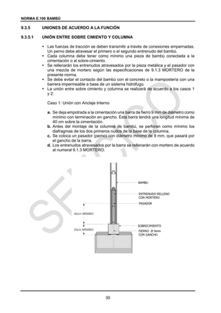 NORMA E.100 BAMBÚ
30
9.3.5 UNIONES DE ACUERDO A LA FUNCIÓN
9.3.5.1 UNIÓN ENTRE SOBRE CIMIENTO Y COLUMNA
 Las fuerzas de tracción se deben transmitir a través de conexiones empernadas.
Un perno debe atravesar el primero o el segundo entrenudo del bambú.
 Cada columna debe tener como mínimo una pieza de bambú conectada a la
cimentación o al sobre-cimiento.
 Se rellenarán los entrenudos atravesados por la pieza metálica y el pasador con
una mezcla de mortero según las especificaciones de 9.1.3 MORTERO de la
presente norma.
 Se debe evitar el contacto del bambú con el concreto o la mampostería con una
barrera impermeable a base de un sistema hidrófugo.
 La unión entre sobre cimiento y columna se realizará de acuerdo a los casos 1
y 2:
Caso 1: Unión con Anclaje Interno
a. Se deja empotrada a la cimentación una barra de fierro 9 mm de diámetro como
mínimo con terminación en gancho. Esta barra tendrá una longitud mínima de
40 cm sobre la cimentación.
b. Antes del montaje de la columna de bambú, se perforan como mínimo los
diafragmas de los dos primeros nudos de la base de la columna.
c. Se coloca un pasador (perno) con diámetro mínimo de 9 mm, que pasará por
el gancho de la barra.
d. Los entrenudos atravesados por la barra se rellenarán con mortero de acuerdo
al numeral 9.1.3 MORTERO.
 