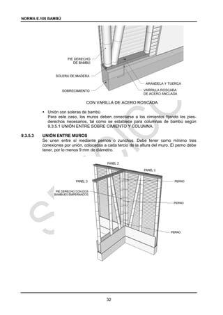 NORMA E.100 BAMBÚ
32
CON VARILLA DE ACERO ROSCADA
 Unión con soleras de bambú
Para este caso, los muros deben conectarse a los cimientos fijando los pies-
derechos necesarios, tal como se establece para columnas de bambú según
9.3.5.1 UNIÓN ENTRE SOBRE CIMIENTO Y COLUMNA.
9.3.5.3 UNIÓN ENTRE MUROS
Se unen entre sí mediante pernos o zunchos. Debe tener como mínimo tres
conexiones por unión, colocadas a cada tercio de la altura del muro. El perno debe
tener, por lo menos 9 mm de diámetro.
 
