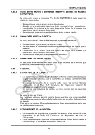 NORMA E.100 BAMBÚ
33
9.3.5.4 UNIÓN ENTRE MUROS Y ENTREPISO MEDIANTE CORREA DE MADERA
ESTRUCTURAL
La unión entre muros y entrepisos (Ver 9.3.4.2 ENTREPISOS) debe seguir los
siguientes lineamientos:
 Debe existir una viga de amarre a nivel del entrepiso.
 Se debe lograr la continuidad estructural de los muros del primer y segundo piso.
 La estructura del entrepiso y del muro deben estar fijados de tal manera que
garantice su comportamiento de conjunto.
 Garantizar que no se produzca aplastamiento de las vigas de bambú.
9.3.5.5 UNIÓN ENTRE MUROS Y CUBIERTA
La unión entre muros y cubierta debe seguir los siguientes lineamientos:
 Debe existir una viga de amarre a nivel de cubierta.
 Se debe lograr la continuidad estructural de la cubierta con los muros que lo
soportan.
 La estructura de la cubierta debe estar fijada a los muros de tal manera que
garantice su comportamiento de conjunto.
 Garantizar que no se produzca aplastamiento del bambú.
9.3.5.6 UNIÓN ENTRE COLUMNA CUBIERTA
La estructura de la cubierta debe estar fijada a las columnas de tal manera que
garantice su comportamiento de conjunto.
9.3.6 CUBIERTA.
9.3.6.1 ESTRUCTURA DE LA CUBIERTA.
 Los elementos portantes de la cubierta deben conformar un conjunto estable para
cargas verticales y laterales, para lo cual tendrán los anclajes y arriostramientos
requeridos.
 El proceso constructivo de la cubierta debe seguir las normas técnicas
establecidas en el Titulo III.2. Estructuras del Reglamento Nacional de
Edificaciones, según el material utilizado.
 En caso de una estructura de bambú, se deben cumplir con los siguientes
requisitos:
La cubierta debe ser liviana.
Los materiales utilizados para la cubierta deben garantizar una impermeabilidad
suficiente para proteger de la humedad a los bambúes y a la madera de la estructura
de soporte.
Para aleros mayores de 60 cm deberá proveerse de un apoyo adicional, salvo que
se justifique estructuralmente.
9.3.6.2 RECUBRIMIENTO DE LA CUBIERTA.
 Los materiales de la cobertura se regirán de acuerdo a las normas técnicas
establecidas en el Título III.2 Estructuras del Reglamento Nacional de
Edificaciones.
 Estos materiales deben garantizar impermeabilidad que proteja de la humedad a
los bambúes y a la madera de la estructura de soporte.
 