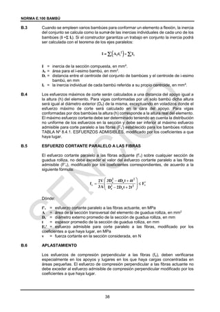 NORMA E.100 BAMBÚ
38
=
B.3 Cuando se empleen varios bambúes para conformar un elemento a flexión, la inercia
del conjunto se calcula como la suma de las inercias individuales de cada uno de los
bambúes (I = Ii). Si el constructor garantiza un trabajo en conjunto la inercia podrá
ser calculada con el teorema de los ejes paralelos:
I = inercia de la sección compuesta, en mm4
.
Ai = área para el i-esimo bambú, en mm2
.
Di = distancia entre el centroide del conjunto de bambúes y el centroide de i-esimo
bambú, en mm
Ii = la inercia individual de cada bambú referida a su propio centroide, en mm4
.
B.4 Los esfuerzos máximos de corte serán calculados a una distancia del apoyo igual a
la altura (h) del elemento. Para vigas conformadas por un solo bambú dicha altura
será igual al diámetro exterior (De) de la misma, exceptuando en voladizos donde el
esfuerzo máximo de corte será calculado en la cara del apoyo. Para vigas
conformadas por dos bambúes la altura (h) corresponde a la altura real del elemento.
El máximo esfuerzo cortante debe ser determinado teniendo en cuenta la distribución
no uniforme de los esfuerzos en la sección y debe ser inferior al máximo esfuerzo
admisible para corte paralelo a las fibras (Fv′) establecido para los bambúes rollizos
TABLA Nº 8.4.1. ESFUERZOS ADMISIBLES, modificado por los coeficientes a que
haya lugar.
B.5 ESFUERZO CORTANTE PARALELO A LAS FIBRAS
El esfuerzo cortante paralelo a las fibras actuante (f’v) sobre cualquier sección de
guadua rolliza, no debe exceder el valor del esfuerzo cortante paralelo a las fibras
admisible (F’v), modificado por los coeficientes correspondientes, de acuerdo a la
siguiente fórmula:
Dónde:
f’v = esfuerzo cortante paralelo a las fibras actuante, en MPa
A = área de la sección transversal del elemento de guadua rolliza, en mm2
De = diámetro externo promedio de la sección de guadua rolliza, en mm
t = espesor promedio de la sección de guadua rolliza, en mm
Fv′ = esfuerzo admisible para corte paralelo a las fibras, modificado por los
coeficientes a que haya lugar, en MPa
v = fuerza cortante en la sección considerada, en N
B.6 APLASTAMIENTO
Los esfuerzos de compresión perpendicular a las fibras (fp), deben verificarse
especialmente en los apoyos y lugares en los que haya cargas concentradas en
áreas pequeñas. El esfuerzo de compresión perpendicular a las fibras actuante no
debe exceder al esfuerzo admisible de compresión perpendicular modificado por los
coeficientes a que haya lugar.
 