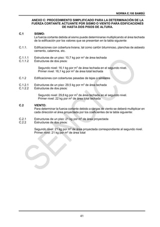 NORMA E.100 BAMBÚ
41
ANEXO C: PROCEDIMIENTO SIMPLIFICADO PARA LA DETERMINACIÓN DE LA
FUERZA CORTANTE ACTUANTE POR SISMO O VIENTO PARA EDIFICACIONES
DE HASTA DOS PISOS DE ALTURA.
C.1 SISMO:
La fuerza cortante debida al sismo puede determinarse multiplicando el área techada
de la edificación por los valores que se presentan en la tabla siguiente:
C.1.1. Edificaciones con cobertura liviana, tal como cartón bituminoso, planchas de asbesto
cemento, calamina, etc.
C.1.1.1 Estructuras de un piso: 10,7 kg por m2
de área techada
C.1.1.2 Estructuras de dos pisos:
Segundo nivel: 16,1 kg por m2
de área techada en el segundo nivel.
Primer nivel: 16,1 kg por m2
de área total techada
C.1.2 Edificaciones con coberturas pesadas de tejas o similares
C.1.2.1 Estructuras de un piso: 29,5 kg por m2
de área techada
C.1.2.2 Estructuras de dos pisos:
Segundo nivel: 29,8 kg por m2
de área techada en el segundo nivel.
Primer nivel: 22 kg por m2
de área total techada
C.2 VIENTO:
Para determinar la fuerza cortante debido a cargas de viento se deberá multiplicar en
cada dirección el área proyectada por los coeficientes de la tabla siguiente:
C.2.1 Estructuras de un piso: 21 kg por m2
de área proyectada
C.2.2 Estructuras de dos pisos:
Segundo nivel: 21 kg por m2
de área proyectada correspondiente al segundo nivel.
Primer nivel: 21 kg por m2
de área total
 