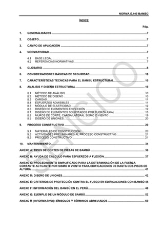 NORMA E.100 BAMBÚ
ÍNDICE
Pág.
1. GENERALIDADES .............................................................................................................................7
2. OBJETO..............................................................................................................................................7
3. CAMPO DE APLICACIÓN .................................................................................................................7
4. NORMATIVIDAD ................................................................................................................................7
BASE LEGAL............................................................................................................................7
REFERENCIAS NORMATIVAS................................................................................................7
5. GLOSARIO .........................................................................................................................................8
6. CONSIDERACIONES BÁSICAS DE SEGURIDAD........................................................................ 10
7. CARACTERÍSTICAS TECNICAS PARA EL BAMBU ESTRUCTURAL........................................ 10
8. ANALISIS Y DISEÑO ESTRUCTURAL .......................................................................................... 10
MÉTODO DE ANÁLISIS ........................................................................................................ 10
MÉTODO DE DISEÑO .......................................................................................................... 10
CARGAS................................................................................................................................ 11
ESFUERZOS ADMISIBLES .................................................................................................. 11
MÓDULO DE ELASTICIDAD................................................................................................. 12
DISEÑO DE ELEMENTOS EN FLEXIÓN ............................................................................. 12
DISEÑO DE ELEMENTOS SOLICITADOS POR FUERZA AXIAL ....................................... 15
MUROS DE CORTE, CARGA LATERAL SISMO O VIENTO ............................................... 19
DISEÑO DE UNIONES.......................................................................................................... 20
9. PROCESO CONSTRUCTIVO ......................................................................................................... 20
MATERIALES DE CONSTRUCCIÓN.................................................................................... 20
ACTIVIDADES PRELIMINARES AL PROCESO CONSTRUCTIVO..................................... 21
PROCESO CONSTRUCTIVO. .............................................................................................. 21
10. MANTENIMIENTO........................................................................................................................... 34
ANEXO A: TIPOS DE CORTES DE PIEZAS DE BAMBÚ ....................................................................... 36
ANEXO B: AYUDA DE CÁLCULO PARA ESFUERZOS A FLEXIÓN..................................................... 37
ANEXO C: PROCEDIMIENTO SIMPLIFICADO PARA LA DETERMINACIÓN DE LA FUERZA
CORTANTE ACTUANTE POR SISMO O VIENTO PARA EDIFICACIONES DE HASTA DOS PISOS DE
ALTURA..................................................................................................................................................... 41
ANEXO D: DISEÑO DE UNIONES............................................................................................................ 42
ANEXO E: CRITERIOS DE PROTECCIÓN CONTRA EL FUEGO EN EDIFICACIONES CON BAMBÚ 45
ANEXO F: INFORMACIÓN DEL BAMBÚ EN EL PERÚ .......................................................................... 48
ANEXO G: EJEMPLO DE UN MÓDULO DE BAMBÚ.............................................................................. 52
ANEXO H (INFORMATIVO): SÍMBOLOS Y TÉRMINOS ABREVIADOS ................................................ 60
 