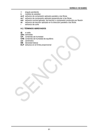 NORMA E.100 BAMBÚ
61
∞ ángulo pendiente
λ medida de esbeltez
σc║ esfuerzo de compresión aplicado paralelo a las fibras
σc esfuerzo de compresión aplicado perpendicular a las fibras
σm esfuerzo normal aplicado, de tracción o compresión producido por flexión
σt esfuerzo de tracción aplicado en la dirección paralela a las fibras
‫ז‬ esfuerzo de corte
H.2. TÉRMINOS ABREVIADOS
@ a cada
adm admisible
CH contenido de humedad
CHE contenido de humedad de equilibrio
cm centímetro
DB densidad básica
ELP esfuerzo en el límite proporcional
 