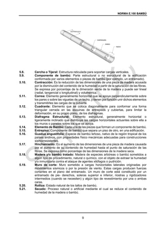 NORMA E.100 BAMBÚ
9
5.8. Cercha o Tijeral: Estructura reticulada para soportar cargas verticales.
5.9. Componente de bambú: Parte estructural o no estructural de la edificación
conformada por varios elementos o piezas de bambú (por ejemplo, un entramado).
5.10. Contracción: Es la reducción de las dimensiones de una pieza de madera acusada
por la disminución del contenido de la humedad a partir de la saturación de las fibras.
Se expresa por porcentaje de la dimensión verde de la madera y puede ser lineal
(radial, tangencial o longitudinal) y volumétrica.
5.11. Correa: Elemento generalmente horizontal que se apoya perpendicularmente sobre
los pares o sobre las viguetas de un techo, y tienen por función unir dichos elementos
y transmitirles las cargas de la cubierta.
5.12. Cuadrante: Elemento que se coloca diagonalmente para conformar una forma
triangular cerrada en las esquinas de entrepisos y cubiertas, para limitar la
deformación, en su propio plano, de los diafragmas.
5.13. Diafragma Estructural: Elemento estructural, generalmente horizontal o
ligeramente inclinado que distribuye las cargas horizontales actuantes sobre ella a
los muros o paneles sobre los que se apoya.
5.14. Elemento de Bambú: Cada una de las piezas que forman un componente de bambú.
5.15. Entrepiso: Componente de bambú que separa un piso de otro, en una edificación.
5.16. Guadua angustifolia: Especie de bambú leñoso, nativo de la región tropical de los
países andinos, con propiedades físico mecánicas adecuadas para construcciones
sismorresistentes.
5.17. Hinchamiento: Es el aumento de las dimensiones de una pieza de madera causada
por el aumento de su contenido de humedad hasta el punto de saturación de las
fibras. Se expresa como porcentaje de las dimensiones de la madera seca.
5.18. Madera y/o bambú tratado: Madera de especies arbóreas o bambú sometidos a
algún tipo de procedimiento, natural o químico, con el objeto de extraer la humedad
y/o inmunizarla contra el ataque de agentes xilófagos o pudrición.
5.19. Muro de corte: Muro sometido a cargas horizontales laterales originadas por
movimientos sísmicos o por la presión de viento. Estas cargas producen fuerzas
cortantes en el plano del entramado. Un muro de corte está constituido por un
entramado de pie- derechos, soleras superior e inferior, riostras y rigidizadores
intermedios (cuando se necesiten) y algún tipo de revestimiento por una o ambas
caras.
5.20. Rolliza: Estado natural de los tallos de bambú.
5.21. Secado: Proceso natural o artificial mediante el cual se reduce el contenido de
humedad de la madera o bambú.
 