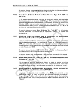 NTE E.050 SUELOS Y CIMENTACIONES
19
Se prohíbe ejecutar ensayos DPSH en el fondo de calicatas, trincheras o cualquier
tipo de excavación, debido a la pérdida de conﬁnamiento.
14.2.6. Auscultación Dinámica Mediante el Cono Dinámico Tipo Peck (CTP ver
ANEXO III)
Es un ensayo desarrollado en el Perú que se utiliza para efectuar auscultaciones
dinámicas que, como en los casos del DPSH y el DPL, requieren de investigación
adicional de suelos para su interpretación y no sustituyen al Ensayo de Penetración
Estándar (SPT). Los parámetros obtenidos con este ensayo (Cn) deben ser
obligatoriamente correlacionados con los parámetros de los ensayos SPT (N) en el
terreno en el cual se está efectuando el EMS.
Se prohíbe ejecutar ensayos Cono Dinámico Tipo Peck (CTP) en el fondo de
calicatas, trincheras o cualquier tipo de excavación, debido a la pérdida de
conﬁnamiento.
14.2.7. Método de ensayo normalizado para la auscultación con penetrómetro
dinámico ligero de punta cónica (DPL) NTP 339.159
Las auscultaciones dinámicas son ensayos que requieren investigación adicional de
suelos para su interpretación y no sustituyen al Ensayo de Penetración Estándar
(SPT). Los parámetros obtenidos con este ensayo (n) deben ser obligatoriamente
correlacionados con los parámetros de los ensayos SPT (N) en el terreno en el cual
se está efectuando el EMS.
Se prohíbe ejecutar ensayos DPL en el fondo de calicatas, trincheras o cualquier
tipo de excavación, debido a la pérdida de conﬁnamiento.
Se prohíbe emplear este tipo de ensayo a profundidades mayores de 3.00 metros.
14.2.8. Método Normalizado para Ensayo de Corte con Veleta de Campo en Suelos
Cohesivos NTP 339.155
Este ensayo es aplicable únicamente cuando se trata de suelos cohesivos
saturados desprovistos de arena o grava, como complemento de la información
obtenida mediante calicatas o perforaciones. Su aplicación se indica en la Tabla 3.
14.2.9. Método de Ensayo Normalizado para la Capacidad Portante del Suelo por
Carga Estática y para Cimientos Aislados NTP 339.153
Las pruebas de carga deben ser precedidas por un EMS y se recomienda su uso
únicamente cuando el suelo a ensayar es tridimensionalmente homogéneo,
comprende la profundidad activa de la cimentación y es semejante al ubicado bajo
el plato de carga. Las aplicaciones y limitaciones de estos ensayos, se indican en la
Tabla 3.
 