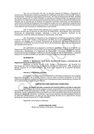 Que, con el documento del visto, la Dirección General de Políticas y Regulación en
Construcción y Saneamiento sustenta la propuesta de modificación de la Norma Técnica E.050 “Suelos y
Cimentaciones” contenida en el Numeral III.2 Estructuras, del Título III Edificaciones del RNE, aprobada
por Decreto Supremo Nº 011-2006-VIVIENDA, la cual tiene por finalidad brindar una regulación técnica
adecuada en el sostenimiento de excavaciones profundas ante el crecimiento vertical de las edificaciones,
situación que se presenta por la limitación de expansión horizontal; proporciona una herramienta de
control para la actividad de fiscalización de los gobiernos locales; así como, garantiza la integridad física
de los usuarios al incentivar edificaciones que cuenten con estructuras de sostenimiento de excavaciones
y que preserven las inversiones en infraestructura a nivel nacional;
Que, el citado informe indica además que el proyecto normativo incorpora lineamientos
técnicos mínimos para la ejecución de estructuras de sostenimiento, desarrollando entre otros temas:
Estructuras de sostenimiento ancladas, calzaduras y muros de contención, monitoreo de las
excavaciones, control de calidad de sistemas de sostenimiento, entre otros;
Que, de acuerdo a lo expuesto en los considerandos precedentes, es necesario modificar
la Norma Técnica E.050 “Suelos y Cimentaciones” del RNE, por lo que corresponde su aprobación,
conforme a lo señalado por la Comisión Permanente de Actualización del Reglamento Nacional de
Edificaciones, la DGPRCS, así como el Comité Técnico de Normalización conformado para la evaluación
de la aludida norma técnica;
De conformidad con lo dispuesto en el literal b) del artículo 23 de la Ley Nº 29158, Ley
Orgánica del Poder Ejecutivo; Ley Nº 30156, Ley de Organización y Funciones del Ministerio de Vivienda,
Construcción y Saneamiento y su Reglamento de Organización y Funciones, aprobado por Decreto
Supremo Nº 010-2014-VIVIENDA, modificado por Decreto Supremo Nº 006-2015-VIVIENDA; y, el Decreto
Supremo Nº 015-2004-VIVIENDA que aprueba el Índice del Reglamento Nacional Edificaciones;
SE RESUELVE:
Artículo 1.- Modificación de la Norma Técnica E.050 Suelos y cimentaciones del
Reglamento Nacional de Edificaciones
Modificase la Norma Técnica E.050 “Suelos y Cimentaciones”, del Numeral III.2
Estructuras, del Título III Edificaciones del Reglamento Nacional de Edificaciones - RNE, aprobada por
Decreto Supremo Nº 011-2006-VIVIENDA, que forma parte integrante de la presente Resolución
Ministerial.
Artículo 2.- Publicación y Difusión
Encárguese a la Oficina General de Estadística e Informática la publicación de la presente
Resolución Ministerial y de la Norma Técnica a que se refiere el artículo precedente, en el Portal
Institucional del Ministerio de Vivienda, Construcción y Saneamiento (www.vivienda.gob.pe), el mismo día
de su publicación en el Diario Oficial El Peruano.
DISPOSICIÓN COMPLEMENTARIA TRANSITORIA
Única. - Normativa aplicable a proyectos de inversión pública y privada en ejecución
Los proyectos de inversión pública o privada comprendidos en los alcances de la Norma
Técnica E.050 “Suelos y Cimentaciones” del RNE, que a la entrada en vigencia de la presente Resolución
Ministerial, cuenten con expediente técnico aprobado en el marco del Sistema Nacional de Programación
Multianual y Gestión de Inversiones - Invierte.pe, o que se haya solicitado a las Municipalidades la licencia
de edificación correspondiente, se rigen por las disposiciones del texto de la citada Norma Técnica
aprobado por Decreto Supremo Nº 011-2006-VIVIENDA.
Regístrese, comuníquese y publíquese.
JAVIER PIQUÉ DEL POZO
Ministro de Vivienda, Construcción y Saneamiento
 