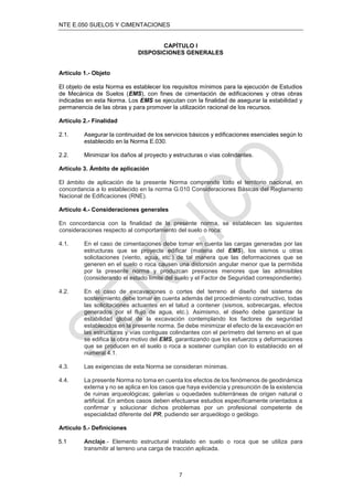 NTE E.050 SUELOS Y CIMENTACIONES
7
CAPÍTULO I
DISPOSICIONES GENERALES
Artículo 1.- Objeto
El objeto de esta Norma es establecer los requisitos mínimos para la ejecución de Estudios
de Mecánica de Suelos (EMS), con fines de cimentación de edificaciones y otras obras
indicadas en esta Norma. Los EMS se ejecutan con la finalidad de asegurar la estabilidad y
permanencia de las obras y para promover la utilización racional de los recursos.
Artículo 2.- Finalidad
2.1. Asegurar la continuidad de los servicios básicos y edificaciones esenciales según lo
establecido en la Norma E.030.
2.2. Minimizar los daños al proyecto y estructuras o vías colindantes.
Artículo 3. Ámbito de aplicación
El ámbito de aplicación de la presente Norma comprende todo el territorio nacional, en
concordancia a lo establecido en la norma G.010 Consideraciones Básicas del Reglamento
Nacional de Edificaciones (RNE).
Artículo 4.- Consideraciones generales
En concordancia con la finalidad de la presente norma, se establecen las siguientes
consideraciones respecto al comportamiento del suelo o roca:
4.1. En el caso de cimentaciones debe tomar en cuenta las cargas generadas por las
estructuras que se proyecte edificar (materia del EMS), los sismos u otras
solicitaciones (viento, agua, etc.) de tal manera que las deformaciones que se
generen en el suelo o roca causen una distorsión angular menor que la permitida
por la presente norma y produzcan presiones menores que las admisibles
(considerando el estado límite del suelo y el Factor de Seguridad correspondiente).
4.2. En el caso de excavaciones o cortes del terreno el diseño del sistema de
sostenimiento debe tomar en cuenta además del procedimiento constructivo, todas
las solicitaciones actuantes en el talud a contener (sismos, sobrecargas, efectos
generados por el flujo de agua, etc.). Asimismo, el diseño debe garantizar la
estabilidad global de la excavación contemplando los factores de seguridad
establecidos en la presente norma. Se debe minimizar el efecto de la excavación en
las estructuras y vías contiguas colindantes con el perímetro del terreno en el que
se edifica la obra motivo del EMS, garantizando que los esfuerzos y deformaciones
que se producen en el suelo o roca a sostener cumplan con lo establecido en el
numeral 4.1.
4.3. Las exigencias de esta Norma se consideran mínimas.
4.4. La presente Norma no toma en cuenta los efectos de los fenómenos de geodinámica
externa y no se aplica en los casos que haya evidencia y presunción de la existencia
de ruinas arqueológicas; galerías u oquedades subterráneas de origen natural o
artificial. En ambos casos deben efectuarse estudios específicamente orientados a
confirmar y solucionar dichos problemas por un profesional competente de
especialidad diferente del PR, pudiendo ser arqueólogo o geólogo.
Artículo 5.- Definiciones
5.1 Anclaje.- Elemento estructural instalado en suelo o roca que se utiliza para
transmitir al terreno una carga de tracción aplicada.
 