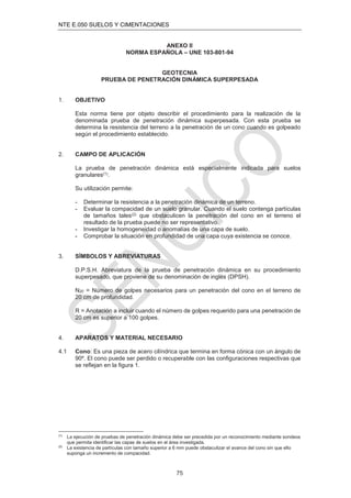 NTE E.050 SUELOS Y CIMENTACIONES
75
ANEXO II
NORMA ESPAÑOLA – UNE 103-801-94
GEOTECNIA
PRUEBA DE PENETRACIÓN DINÁMICA SUPERPESADA
1. OBJETIVO
Esta norma tiene por objeto describir el procedimiento para la realización de la
denominada prueba de penetración dinámica superpesada. Con esta prueba se
determina la resistencia del terreno a la penetración de un cono cuando es golpeado
según el procedimiento establecido.
2. CAMPO DE APLICACIÓN
La prueba de penetración dinámica está especialmente indicada para suelos
granulares(1).
Su utilización permite:
- Determinar la resistencia a la penetración dinámica de un terreno.
- Evaluar la compacidad de un suelo granular. Cuando el suelo contenga partículas
de tamaños tales(2) que obstaculicen la penetración del cono en el terreno el
resultado de la prueba puede no ser representativo.
- Investigar la homogeneidad o anomalías de una capa de suelo.
- Comprobar la situación en profundidad de una capa cuya existencia se conoce.
3. SÍMBOLOS Y ABREVIATURAS
D.P.S.H. Abreviatura de la prueba de penetración dinámica en su procedimiento
superpesado, que proviene de su denominación de inglés (DPSH).
N20 = Número de golpes necesarios para un penetración del cono en el terreno de
20 cm de profundidad.
R = Anotación a incluir cuando el número de golpes requerido para una penetración de
20 cm es superior a 100 golpes.
4. APARATOS Y MATERIAL NECESARIO
4.1 Cono: Es una pieza de acero cilíndrica que termina en forma cónica con un ángulo de
90º. El cono puede ser perdido o recuperable con las conﬁguraciones respectivas que
se reﬂejan en la ﬁgura 1.
(1)
La ejecución de pruebas de penetración dinámica debe ser precedida por un reconocimiento mediante sondeos
que permita identiﬁcar las capas de suelos en el área investigada.
(2)
La existencia de partículas con tamaño superior a 6 mm puede obstaculizar el avance del cono sin que ello
suponga un incremento de compacidad.
 