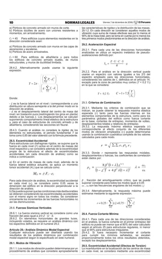 Viernes 7 de diciembre de 2018 / El Peruano
10 NORMAS LEGALES
a) Pórticos de concreto armado sin muros de corte.
b) Pórticos dúctiles de acero con uniones resistentes a
momentos, sin arriostramiento.
CT = 45 Para ediﬁcios cuyos elementos resistentes en la
dirección considerada sean:
a) Pórticos de concreto armado con muros en las cajas de
ascensores y escaleras.
b) Pórticos de acero arriostrados.
CT = 60 Para ediﬁcios de albañilería y para todos
los ediﬁcios de concreto armado duales, de muros
estructurales, y muros de ductilidad limitada.
28.4.2. Alternativamente puede usarse la siguiente
expresión:
¸
¹
·
¨
©
§
˜
˜
¸
¹
·
¨
©
§
˜
˜
¦
¦
n
i
i
i
n
i
i
i
d
f
g
d
P
T
1
1
2
2S
Donde:
- fi es la fuerza lateral en el nivel i correspondiente a una
distribución en altura semejante a la del primer modo en la
dirección de análisis.
- di es el desplazamiento lateral del centro de masa del
nivel i en traslación pura (restringiendo los giros en planta)
debido a las fuerzas fi. Los desplazamientos se calculan
suponiendo comportamiento lineal elástico de la estructura
y, para el caso de estructuras de concreto armado y de
albañilería, considerando las secciones sin ﬁsurar.
28.4.3. Cuando el análisis no considere la rigidez de los
elementos no estructurales, el período fundamental T se
toma como 0,85 del valor obtenido con la fórmula precedente.
28.5. Excentricidad Accidental
Para estructuras con diafragmas rígidos, se supone que la
fuerza en cada nivel (Fi) actúa en el centro de masas del
nivel respectivo y se considera además de la excentricidad
propia de la estructura el efecto de excentricidades
accidentales (en cada dirección de análisis) como se
indica a continuación:
a) En el centro de masas de cada nivel, además de la
fuerza lateral estática actuante, se aplica un momento
torsor accidental (Mti) que se calcula como:
Mti = r Fi · ei
Para cada dirección de análisis, la excentricidad accidental
en cada nivel (ei), se considera como 0,05 veces la
dimensión del ediﬁcio en la dirección perpendicular a la
dirección de análisis.
b)Sepuedesuponerquelascondicionesmásdesfavorables
se obtienen considerando las excentricidades accidentales
con el mismo signo en todos los niveles. Se consideran
únicamente los incrementos de las fuerzas horizontales no
así las disminuciones.
28.6. Fuerzas Sísmicas Verticales
28.6.1. La fuerza sísmica vertical se considera como una
fracción del peso igual a 2/3 Z · U · S.
28.6.2. En elementos horizontales de grandes luces,
incluyendo volados, se requiere un análisis dinámico con
los espectros deﬁnidos en el numeral 29.2.
Artículo 29.- Análisis Dinámico Modal Espectral
Cualquier estructura puede ser diseñada usando los
resultados de los análisis dinámicos por combinación
modal espectral según lo especiﬁcado en este numeral.
29.1. Modos de Vibración
29.1.1. Los modos de vibración pueden determinarse por un
procedimiento de análisis que considere apropiadamente
las características de rigidez y la distribución de las masas.
29.1.2. En cada dirección se consideran aquellos modos de
vibración cuya suma de masas efectivas sea por lo menos el
90% de la masa total, pero se toma en cuenta por lo menos los
tres primeros modos predominantes en la dirección de análisis.
29.2. Aceleración Espectral
29.2.1. Para cada una de las direcciones horizontales
analizadas se utiliza un espectro inelástico de pseudo-
aceleraciones deﬁnido por:
Sa =
Zή Uή C ήS
R
· g
29.2.2. Para el análisis en la dirección vertical puede
usarse un espectro con valores iguales a los 2/3 del
espectro empleado para las direcciones horizontales,
considerando los valores de C, deﬁnidos en el artículo 14,
excepto para la zona de períodos muy cortos (T  0,2 TP)
en la que se considera:
T  0,2 TP ¸
¹
·
¨
©
§

p
T
T
C 5
,
7
1
29.3. Criterios de Combinación
29.3.1. Mediante los criterios de combinación que se
indican, se puede obtener la respuesta máxima elástica
esperada (r) tanto para las fuerzas internas en los
elementos componentes de la estructura, como para los
parámetros globales del ediﬁcio como fuerza cortante
en la base, cortantes de entrepiso, momentos de volteo,
desplazamientos totales y relativos de entrepiso.
29.3.2. La respuesta máxima elástica esperada (r)
correspondiente al efecto conjunto de los diferentes
modos de vibración empleados (ri) puede determinarse
usando la combinación cuadrática completa de los valores
calculados para cada modo.
r
r
=
r j
ij
i U
¦
¦
29.3.3. Donde r representa las respuestas modales,
desplazamientos o fuerzas, los coeﬁcientes de correlación
están dados por:
ω
ω
=
β
+
β
=
ρ
i
j
/
ij O
O
O
O
O
O
2
2
2
2
2
3
2
1
4
1
1
8



β , fracción del amortiguamiento crítico, que se puede
suponer constante para todos los modos igual a 0,05
ωi , ωj son las frecuencias angulares de los modos i, j
29.3.4. Alternativamente, la respuesta máxima puede
estimarse mediante la siguiente expresión.
r=0,25ή ෍ȁriȁ
m
i=1
+0,75ήඨ෍ ri
2
m
i=1
29.4. Fuerza Cortante Mínima
29.4.1. Para cada una de las direcciones consideradas
en el análisis, la fuerza cortante en el primer entrepiso del
ediﬁcio no puede ser menor que el 80% del valor calculado
según el artículo 25 para estructuras regulares, ni menor
que el 90% para estructuras irregulares.
29.4.2. Si fuera necesario incrementar el cortante
para cumplir los mínimos señalados, se escalan
proporcionalmente todos los otros resultados obtenidos,
excepto los desplazamientos.
29.5. Excentricidad Accidental (Efectos de Torsión)
La incertidumbre en la localización de los centros de masa
en cada nivel, se considera mediante una excentricidad
 