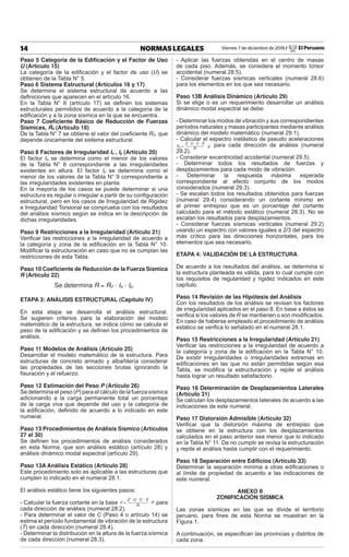 Viernes 7 de diciembre de 2018 / El Peruano
14 NORMAS LEGALES
Paso 5 Categoría de la Edificación y el Factor de Uso
U (Artículo 15)
La categoría de la ediﬁcación y el factor de uso (U) se
obtienen de la Tabla N° 5.
Paso 6 Sistema Estructural (Artículos 16 y 17)
Se determina el sistema estructural de acuerdo a las
deﬁniciones que aparecen en el artículo 16.
En la Tabla N° 6 (artículo 17) se deﬁnen los sistemas
estructurales permitidos de acuerdo a la categoría de la
ediﬁcación y a la zona sísmica en la que se encuentra.
Paso 7 Coeficiente Básico de Reducción de Fuerzas
Sísmicas, R0 (Artículo 18)
De la Tabla N° 7 se obtiene el valor del coeﬁciente R0, que
depende únicamente del sistema estructural.
Paso 8 Factores de Irregularidad Ia , Ip (Artículo 20)
El factor Ia se determina como el menor de los valores
de la Tabla N° 8 correspondiente a las irregularidades
existentes en altura. El factor Ip se determina como el
menor de los valores de la Tabla N° 9 correspondiente a
las irregularidades existentes en planta.
En la mayoría de los casos se puede determinar si una
estructura es regular o irregular a partir de su conﬁguración
estructural, pero en los casos de Irregularidad de Rigidez
e Irregularidad Torsional se comprueba con los resultados
del análisis sísmico según se indica en la descripción de
dichas irregularidades.
Paso 9 Restricciones a la Irregularidad (Artículo 21)
Veriﬁcar las restricciones a la irregularidad de acuerdo a
la categoría y zona de la ediﬁcación en la Tabla N° 10.
Modiﬁcar la estructuración en caso que no se cumplan las
restricciones de esta Tabla.
Paso 10 Coeficiente de Reducción de la Fuerza Sísmica
R (Artículo 22)
Se determina R = R0 · Ia · Ip.
ETAPA 3: ANÁLISIS ESTRUCTURAL (Capítulo IV)
En esta etapa se desarrolla el análisis estructural.
Se sugieren criterios para la elaboración del modelo
matemático de la estructura, se indica cómo se calcula el
peso de la ediﬁcación y se deﬁnen los procedimientos de
análisis.
Paso 11 Modelos de Análisis (Artículo 25)
Desarrollar el modelo matemático de la estructura. Para
estructuras de concreto armado y albañilería considerar
las propiedades de las secciones brutas ignorando la
ﬁsuración y el refuerzo.
Paso 12 Estimación del Peso P (Artículo 26)
Se determina el peso (P) para el cálculo de la fuerza sísmica
adicionando a la carga permanente total un porcentaje
de la carga viva que depende del uso y la categoría de
la ediﬁcación, deﬁnido de acuerdo a lo indicado en este
numeral.
Paso 13 Procedimientos de Análisis Sísmico (Artículos
27 al 30)
Se deﬁnen los procedimientos de análisis considerados
en esta Norma, que son análisis estático (artículo 28) y
análisis dinámico modal espectral (artículo 29).
Paso 13A Análisis Estático (Artículo 28)
Este procedimiento solo es aplicable a las estructuras que
cumplen lo indicado en el numeral 28.1.
El análisis estático tiene los siguientes pasos:
- Calcular la fuerza cortante en la base V =
Z · U · C · S
R
· P para
cada dirección de análisis (numeral 28.2).
- Para determinar el valor de C (Paso 4 o artículo 14) se
estima el período fundamental de vibración de la estructura
(T) en cada dirección (numeral 28.4).
- Determinar la distribución en la altura de la fuerza sísmica
de cada dirección (numeral 28.3).
- Aplicar las fuerzas obtenidas en el centro de masas
de cada piso. Además, se considera el momento torsor
accidental (numeral 28.5).
- Considerar fuerzas sísmicas verticales (numeral 28.6)
para los elementos en los que sea necesario.
Paso 13B Análisis Dinámico (Artículo 29)
Si se elige o es un requerimiento desarrollar un análisis
dinámico modal espectral se debe:
- Determinar los modos de vibración y sus correspondientes
períodos naturales y masas participantes mediante análisis
dinámico del modelo matemático (numeral 29.1).
- Calcular el espectro inelástico de pseudo aceleraciones
Sa =
Z · U · C · S
R
· g para cada dirección de análisis (numeral
29.2).
- Considerar excentricidad accidental (numeral 29.5).
- Determinar todos los resultados de fuerzas y
desplazamientos para cada modo de vibración.
- Determinar la respuesta máxima esperada
correspondiente al efecto conjunto de los modos
considerados (numeral 29.3).
- Se escalan todos los resultados obtenidos para fuerzas
(numeral 29.4) considerando un cortante mínimo en
el primer entrepiso que es un porcentaje del cortante
calculado para el método estático (numeral 28.3). No se
escalan los resultados para desplazamientos.
- Considerar fuerzas sísmicas verticales (numeral 29.2)
usando un espectro con valores iguales a 2/3 del espectro
más crítico para las direcciones horizontales, para los
elementos que sea necesario.
ETAPA 4: VALIDACIÓN DE LA ESTRUCTURA
De acuerdo a los resultados del análisis, se determina si
la estructura planteada es válida, para lo cual cumple con
los requisitos de regularidad y rigidez indicados en este
capítulo.
Paso 14 Revisión de las Hipótesis del Análisis
Con los resultados de los análisis se revisan los factores
de irregularidad aplicados en el paso 8. En base a éstos se
veriﬁca si los valores de R se mantienen o son modiﬁcados.
En caso de haberse empleado el procedimiento de análisis
estático se veriﬁca lo señalado en el numeral 28.1.
Paso 15 Restricciones a la Irregularidad (Artículo 21)
Veriﬁcar las restricciones a la irregularidad de acuerdo a
la categoría y zona de la ediﬁcación en la Tabla N° 10.
De existir irregularidades o irregularidades extremas en
ediﬁcaciones en las que no están permitidas según esa
Tabla, se modiﬁca la estructuración y repite el análisis
hasta lograr un resultado satisfactorio.
Paso 16 Determinación de Desplazamientos Laterales
(Artículo 31)
Se calculan los desplazamientos laterales de acuerdo a las
indicaciones de este numeral.
Paso 17 Distorsión Admisible (Artículo 32)
Veriﬁcar que la distorsión máxima de entrepiso que
se obtiene en la estructura con los desplazamientos
calculados en el paso anterior sea menor que lo indicado
en la Tabla N° 11. De no cumplir se revisa la estructuración
y repite el análisis hasta cumplir con el requerimiento.
Paso 18 Separación entre Edificios (Artículo 33)
Determinar la separación mínima a otras ediﬁcaciones o
al límite de propiedad de acuerdo a las indicaciones de
este numeral.
ANEXO II
ZONIFICACIÓN SÍSMICA
Las zonas sísmicas en las que se divide el territorio
peruano, para ﬁnes de esta Norma se muestran en la
Figura 1.
A continuación, se especiﬁcan las provincias y distritos de
cada zona.
 