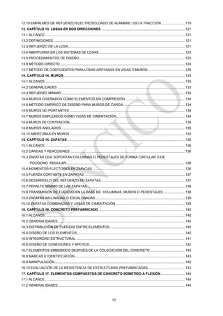10
12.19 EMPALMES DE REFUERZO ELECTROSOLDADO DE ALAMBRE LISO A TRACCIÓN........................119
13. CAPÍTULO 13. LOSAS EN DOS DIRECCIONES.....................................................................................121
13.1 ALCANCE .............................................................................................................................................121
13.2 DEFINICIONES .....................................................................................................................................121
13.3 REFUERZO DE LA LOSA......................................................................................................................121
13.4 ABERTURAS EN LOS SISTEMAS DE LOSAS.......................................................................................123
13.5 PROCEDIMIENTOS DE DISEÑO...........................................................................................................123
13.6 MÉTODO DIRECTO ..............................................................................................................................124
13.7 MÉTODO DE COEFICIENTES PARA LOSAS APOYADAS EN VIGAS O MUROS......................................128
14. CAPÍTULO 14. MUROS...........................................................................................................................133
14.1 ALCANCE .............................................................................................................................................133
14.2 GENERALIDADES .................................................................................................................................133
14.3 REFUERZO MÍNIMO .............................................................................................................................133
14.4 MUROS DISEÑADOS COMO ELEMENTOS EN COMPRESIÓN ............................................................134
14.5 MÉTODO EMPÍRICO DE DISEÑO PARA MUROS DE CARGA ..............................................................134
14.6 MUROS NO PORTANTES.....................................................................................................................134
14.7 MUROS EMPLEADOS COMO VIGAS DE CIMENTACIÓN .....................................................................134
14.8 MUROS DE CONTENCIÓN ....................................................................................................................134
14.9 MUROS ANCLADOS.............................................................................................................................135
14.10 ABERTURAS EN MUROS ....................................................................................................................135
15. CAPÍTULO 15. ZAPATAS .......................................................................................................................136
15.1 ALCANCE .............................................................................................................................................136
15.2 CARGAS Y REACCIONES ....................................................................................................................136
15.3 ZAPATAS QUE SOPORTAN COLUMNAS O PEDESTALES DE FORMA CIRCULAR O DE
POLÍGONO REGULAR........................................................................................................................136
15.4 MOMENTOS FLECTORES EN ZAPATAS..............................................................................................136
15.5 FUERZA CORTANTE EN ZAPATAS......................................................................................................137
15.6 DESARROLLO DEL REFUERZO EN ZAPATAS.....................................................................................137
15.7 PERALTE MÍNIMO DE LAS ZAPATAS...................................................................................................138
15.8 TRANSMISIÓN DE FUERZAS EN LA BASE DE COLUMNAS, MUROS O PEDESTALES......................138
15.9 ZAPATAS INCLINADAS O ESCALONADAS ..........................................................................................139
15.10 ZAPATAS COMBINADAS Y LOSAS DE CIMENTACIÓN ......................................................................139
16. CAPÍTULO 16. CONCRETO PREFABRICADO .......................................................................................140
16.1 ALCANCE .............................................................................................................................................140
16.2 GENERALIDADES.................................................................................................................................140
16.3 DISTRIBUCIÓN DE FUERZAS ENTRE ELEMENTOS............................................................................140
16.4 DISEÑO DE LOS ELEMENTOS.............................................................................................................140
16.5 INTEGRIDAD ESTRUCTURAL ..............................................................................................................141
16.6 DISEÑO DE CONEXIONES Y APOYOS.................................................................................................142
16.7 ELEMENTOS EMBEBIDOS DESPUÉS DE LA COLOCACIÓN DEL CONCRETO ...................................143
16.8 MARCAS E IDENTIFICACIÓN ...............................................................................................................143
16.9 MANIPULACIÓN....................................................................................................................................143
16.10 EVALUACIÓN DE LA RESISTENCIA DE ESTRUCTURAS PREFABRICADAS .....................................143
17. CAPÍTULO 17. ELEMENTOS COMPUESTOS DE CONCRETO SOMETIDO A FLEXIÓN.........................144
17.1 ALCANCE .............................................................................................................................................144
17.2 GENERALIDADES.................................................................................................................................144
 